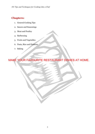 101 Tips and Techniques for Cooking Like a Chef
3
Chapters:
1. General Cooking Tips
2. Sauces and Seasonings
3. Meat and Poultry
4. Barbecuing
5. Fruits and Vegetables
6. Pasta, Rice and Potatoes
7. Baking
MAKE YOUR FAVOURITE RESTAURANT DISHES AT HOME.
 