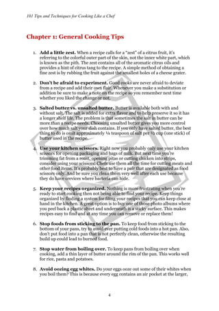 101 Tips and Techniques for Cooking Like a Chef
4
Chapter 1: General Cooking Tips
1. Add a little zest. When a recipe calls for a “zest” of a citrus fruit, it’s
referring to the colorful outer part of the skin, not the inner white part, which
is known as the pith. The zest contains all of the aromatic citrus oils and
provides a hint of citrus tang to the recipe. A simple method of obtaining a
fine zest is by rubbing the fruit against the smallest holes of a cheese grater.
2. Don’t be afraid to experiment. Good cooks are never afraid to deviate
from a recipe and add their own flair. Whenever you make a substitution or
addition be sure to make a note on the recipe so you remember next time
whether you liked the change or not.
3. Salted butter vs. unsalted butter. Butter is available both with and
without salt. The salt is added for extra flavor and to help preserve it so it has
a longer shelf life. The problem is that sometimes the salt in butter can be
more than a recipe needs. Choosing unsalted butter gives you more control
over how much salt your dish contains. If you only have salted butter, the best
thing to do is omit approximately ¼ teaspoon of salt per ½ cup (one stick) of
butter used in the recipe.
4. Use your kitchen scissors. Right now you probably only use your kitchen
scissors for opening packaging and bags of milk. But next time you’re
trimming fat from a roast, opening pitas or cutting chicken into strips,
consider using your scissors! Chefs use them all the time for cutting meats and
other food items. It’s probably best to have a pair that are designated as food
scissors only. And be sure you clean them very well after each use because
they do have crevices where bacteria can hide.
5. Keep your recipes organized. Nothing is more frustrating when you’re
ready to start cooking then not being able to find your recipe. Keep things
organized by finding a system for filing your recipes that you can keep close at
hand in the kitchen. A great option is to buy one of those photo albums where
you peel back a plastic sheet and underneath is a sticky surface. This makes
recipes easy to find and at any time you can remove or replace them!
6. Stop foods from sticking to the pan. To keep food from sticking to the
bottom of your pans, try to avoid ever putting cold foods into a hot pan. Also,
don’t put food into a pan that is not perfectly clean, otherwise the resulting
build up could lead to burned food.
7. Stop water from boiling over. To keep pans from boiling over when
cooking, add a thin layer of butter around the rim of the pan. This works well
for rice, pasta and potatoes.
8. Avoid oozing egg whites. Do your eggs ooze out some of their whites when
you boil them? This is because every egg contains an air pocket at the larger,
 