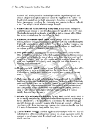 101 Tips and Techniques for Cooking Like a Chef
5
rounded end. When placed in simmering water the air pocket expands and
creates a higher atmospheric pressure within the egg than in the water. The
fragile shell cracks from the built-up pressure. Avoid this problem in the
future by removing eggs from the refrigerator and piercing the larger end with
a pin. This will give the air a hole to escape through!
9. Cut breads and cakes perfectly every time. It may sound strange but
dental floss can be used to slice bread and cakes for a perfect slice every time.
This is also the easiest way to cut a layer cake in half so you can add a filling.
For perfect results freeze the cake before cutting it.
10. Get more juice from citrus fruits. When a recipe calls for the juice of
lemons, limes or oranges, make sure you get every last drop by first rolling the
fruit under your palm on a hard surface. Press down as hard as you can as you
roll. Then simply slice it in half and squeeze. You’ll find you get significantly
more juice to add lots of flavor to your dish.
11. Peel garlic easily. Peeling garlic can be frustrating unless you know this
little tip that the pros use. Lay a clove flat on a hard surface and then pressing
down hard on it with the flat side of a large knife. Once you’ve pressed hard
enough you’ll hear a “pop” that tells you the peel has separated. Even with this
trick your fingers will undoubtedly smell like garlic. Get rid of that odor by
washing them well with salt.
12. Repair cracked eggs. If you have an egg that cracks while boiling, just add a
capful of vinegar to the water and watch as the eggshell seals itself.
Unfortunately though, if the whites have begun to ooze out this trick won’t
work.
13. Make sure the oil is hot before frying foods. Although they’re not the
healthiest option, fried foods sure do taste good. The key to perfect frying is to
get the oil hot before you put the food in. (Not so hot that it is smoking though
– be careful!) If you don’t get the oil hot, your food will absorb too much oil
and taste greasy. To test whether the oil is hot enough for frying, throw in a
drop of water or even a small piece of what you’re cooking. If it bubbles
rapidly then you know it’s ready.
14. Get the right temperature for deep frying. Does your oil always seem to
be the wrong temperature? A simple way to find out if your oil is hot enough is
to use a bread cube. If the bread browns in a minute, the oil is between 350
and 365 degrees, 40 seconds – 365 and 382 degrees, 20 seconds – 382 and
390 degrees. Or, if you have one, you can use a thermometer. Just be sure that
it is a metal thermometer designed for deep fryers.
15. A substitution for eggs. Need an egg for a recipe but you’re all out? You can
substitute two tablespoons of real mayonnaise for a large egg in any recipe. Be
sure not to use whipped salad dressing though unless you want the extra salt
that it contains.
 