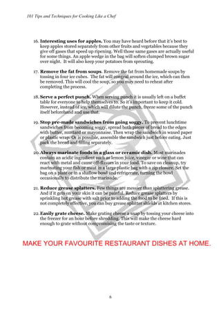 101 Tips and Techniques for Cooking Like a Chef
6
16. Interesting uses for apples. You may have heard before that it’s best to
keep apples stored separately from other fruits and vegetables because they
give off gases that speed up ripening. Well those same gases are actually useful
for some things. An apple wedge in the bag will soften clumped brown sugar
over night. It will also keep your potatoes from sprouting.
17. Remove the fat from soups. Remove the fat from homemade soups by
tossing in four ice cubes. The fat will congeal around the ice, which can then
be removed. This will cool the soup, so you may need to reheat after
completing the process.
18. Serve a perfect punch. When serving punch it is usually left on a buffet
table for everyone to help themselves to. So it’s important to keep it cold.
However, instead of ice, which will dilute the punch, freeze some of the punch
itself beforehand and use that.
19. Stop pre-made sandwiches from going soggy. To prevent lunchtime
sandwiches from becoming soggy, spread both pieces of bread to the edges
with butter, mustard or mayonnaise. Then wrap the sandwich in waxed paper
or plastic wrap. Or is possible, assemble the sandwich just before eating. Just
pack the bread and filling separately.
20.Always marinate foods in a glass or ceramic dish. Most marinades
contain an acidic ingredient such as lemon juice, vinegar or wine that can
react with metal and cause off-flavors in your food. To save on cleanup, try
marinating your fish or meat in a large plastic bag with a zip closure. Set the
bag on a plate or in a shallow bowl and refrigerate, turning the bowl
occasionally to distribute the marinade.
21. Reduce grease splatters. Few things are messier than splattering grease.
And if it gets on your skin it can be painful. Reduce grease splatters by
sprinkling hot grease with salt prior to adding the food to be fried. If this is
not completely effective, you can buy grease splatter shields at kitchen stores.
22.Easily grate cheese. Make grating cheese a snap by tossing your cheese into
the freezer for an hour before shredding. This will make the cheese hard
enough to grate without compromising the taste or texture.
MAKE YOUR FAVOURITE RESTAURANT DISHES AT HOME.
 