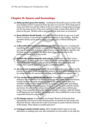 101 Tips and Techniques for Cooking Like a Chef
7
Chapter II: Sauces and Seasonings
23.Make perfect gravy for turkey. Looking for the perfect gravy to have with
your holiday turkey? A great tip from the pros is to use tea! Boil a large pot of
water and when you put the turkey in the oven add two orange pekoe tea bags.
Let the tea steep on top of the stove until the turkey is done then add it to the
juices in the pan. Thicken with a mixture of flour and water or cornstarch.
24.Keep chicken broth handy. Not only is chicken broth an easy way to add
flavor to sauces, it can also be used to add moisture to dry stuffing. And the
unsalted variety can be used to tame over-salty gravy without diluting the
flavor.
25.A flavorful alternative to sour cream. Out of sour cream, or looking for
something different? Consider a quick crème fraiche, which can be made from
one cup of buttermilk and three cups of heavy cream. Mix them together and
let them sit on your counter for about three days. Then store it in the
refrigerator for as long as two weeks.
26.Reduce the power of garlic and onions. Sometimes you don’t want a
strong garlic or onion taste. Get a milder flavor by sautéing them in butter or
olive oil for a few minutes prior to adding them to other foods. This will
release their natural sweetness and give a wonderful flavor.
27. An easy way to peel ginger root. To easily peel ginger root, place it in the
freezer for an hour before use and then remove the skin with a sharp knife. Or,
try using the edge of a spoon when peeling room temperature ginger root.
28.Use caramelized onions to add flavor. Caramelized onions are a
delicious way to add flavor to mashed potatoes, vegetables, soups and sauces.
Luckily they can be made ahead and kept in the refrigerator so they are
available when you need them. Do this by chopping onions fine and adding
them to melted butter or margarine. Cook at a very low heat until the onions
are brown. Be sure there is always lots of butter or the onions will become
crispy. Once caramelized, transfer them to a plastic container while the butter
is still liquid and store them in the refrigerator. Once solidified it’s easy to take
a spoonful whenever you need it!
29.Fix lumpy sauces. Is your sauce too lumpy? Remove it from the heat
immediately and toss it in your food processor to smooth out the lumps and
blend the flavors. Add some hot water if necessary to assist with the removal
of the lumps. Then reheat as needed and serve!
30.Using pre-made tomato sauce. Store bought tomato sauce is an easy
alternative to making your own. But sometimes it is too acidic or too salty for
 