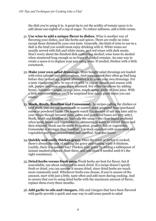 101 Tips and Techniques for Cooking Like a Chef
8
the dish you’re using it in. A great tip to cut the acidity of tomato sauce is to
add about one-eighth of a cup of sugar. To reduce saltiness, add a little cream.
31. Use wine to add a unique flavor to dishes. Wine is another way of
flavoring your dishes, just like herbs and spices. There are really no rules
except those dictated by your own taste. Generally, the kind of wine to use in a
dish is the kind you would most enjoy drinking with it. White wines are
usually served with fish and white meats, and red wines with dark meats.
Don’t worry about the finished dish containing alcohol; wine loses its alcohol
when simmered long enough so no trace of alcohol remains. An easy way to
create a sauce is to deglaze your pan using wine. If needed, thicken with a little
cornstarch.
32.Make your own salad dressings. Store bought salad dressings are loaded
with extra calories and preservatives. And once opened they often go bad long
before they’re used up. A great alternative is to make your own dressings. For
a tasty vinaigrette, mix ¾ cup of oil with ¼ cup of vinegar and season with
salt, pepper and even some Dijon mustard. For other variations try adding
honey, balsamic vinegar, orange juice, maple syrup, garlic or lime juice. With
a little experimentation you’ll be surprised how many great tastes you can
create!
33.Stock, Broth, Bouillon and Consommé. In recipes calling for chicken or
beef stock, you can use homemade or canned stock prepared from purchased
cubes or powdered bases. (Be sure to watch the amount of salt you later add to
your recipe though because some cubes and powdered bases are very salty).
Stock, broth and bouillon are basically the same – the clear liquid produced
when meat, bones and vegetables are simmered in water to extract flavor and
then strained. Stock can be made from meat, poultry, fish or vegetables.
Consommé is stronger than bouillon; it is stock enriched with more meat and
vegetables and then concentrated and clarified. Now you know!
34.Quickly and easily thicken gravy. Once the roast or turkey is cooked,
there’s always the task of making the gravy and waiting while it thickens.
Luckily, there is a quicker way! Thicken your gravy by adding a tablespoon of
instant mashed potatoes. Start there, and add more if needed until it’s the
right consistency.
35.Dried herbs versus fresh ones. Fresh herbs are best for flavor, but if
unavailable, use about one-third as much dried. If a recipe doesn’t specify
fresh or dried, you can assume it means dried, since dried herbs are much
more commonly used. Whichever herbs you choose, if you’re unsure of the
amount, start with just a little, taste often and add more during cooking. And
to ensure that you’re using dried herbs with the maximum amount of flavor,
replace them every three months.
36.Add garlic to oils and vinegars. Oils and vinegars that have been flavored
with garlic provide a quick and easy way to add some punch to salad
 