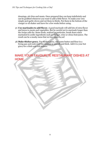 101 Tips and Techniques for Cooking Like a Chef
9
dressings, stir fries and meats. Once prepared they can keep indefinitely and
can be grabbed whenever you want to add a little flavor. To make your own
simply peel garlic cloves and cut them in thirds. Put them in the bottom of the
vinegar or oil shaker and leave for a few weeks before using.
37. Use marinades to add flavor. A good marinade will add lots of extra flavor
and juices to meats and vegetables. But be careful not to marinade longer than
the recipe calls for. Some foods, seafood in particular, break down when
marinated in acidic ingredients such as vinegar, wine or citrus fruit juices. The
result can be a mushy mess that no one wants to eat!
38.Make thicker gravy. For thicker gravy, mix some butter and flour in a
frying pan and cook until the mixture is smooth and thick. Add it to your hot
gravy for a thick and rich texture.
MAKE YOUR FAVOURITE RESTAURANT DISHES AT
HOME.
 