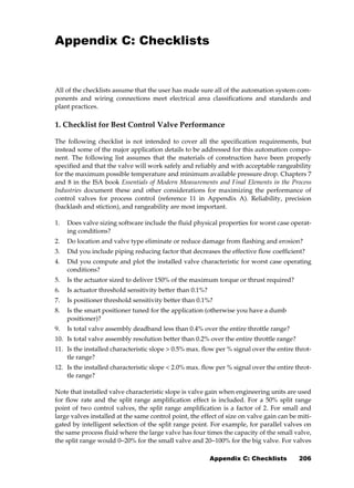 101Tips-Automation.book Page 206 Sunday, September 9, 2012 11:04 PM




              Appendix C: Checklists


              All of the checklists assume that the user has made sure all of the automation system com-
              ponents and wiring connections meet electrical area classifications and standards and
              plant practices.

              1. Checklist for Best Control Valve Performance

              The following checklist is not intended to cover all the specification requirements, but
              instead some of the major application details to be addressed for this automation compo-
              nent. The following list assumes that the materials of construction have been properly
              specified and that the valve will work safely and reliably and with acceptable rangeability
              for the maximum possible temperature and minimum available pressure drop. Chapters 7
              and 8 in the ISA book Essentials of Modern Measurements and Final Elements in the Process
              Industries document these and other considerations for maximizing the performance of
              control valves for process control (reference 11 in Appendix A). Reliability, precision
              (backlash and stiction), and rangeability are most important.

              1.    Does valve sizing software include the fluid physical properties for worst case operat-
                    ing conditions?
              2.    Do location and valve type eliminate or reduce damage from flashing and erosion?
              3.    Did you include piping reducing factor that decreases the effective flow coefficient?
              4.    Did you compute and plot the installed valve characteristic for worst case operating
                    conditions?
              5.    Is the actuator sized to deliver 150% of the maximum torque or thrust required?
              6.    Is actuator threshold sensitivity better than 0.1%?
              7.    Is positioner threshold sensitivity better than 0.1%?
              8.    Is the smart positioner tuned for the application (otherwise you have a dumb
                    positioner)?
              9.    Is total valve assembly deadband less than 0.4% over the entire throttle range?
              10. Is total valve assembly resolution better than 0.2% over the entire throttle range?
              11. Is the installed characteristic slope > 0.5% max. flow per % signal over the entire throt-
                  tle range?
              12. Is the installed characteristic slope < 2.0% max. flow per % signal over the entire throt-
                  tle range?

              Note that installed valve characteristic slope is valve gain when engineering units are used
              for flow rate and the split range amplification effect is included. For a 50% split range
              point of two control valves, the split range amplification is a factor of 2. For small and
              large valves installed at the same control point, the effect of size on valve gain can be miti-
              gated by intelligent selection of the split range point. For example, for parallel valves on
              the same process fluid where the large valve has four times the capacity of the small valve,
              the split range would 0−20% for the small valve and 20−100% for the big valve. For valves

                                                                          Appendix C: Checklists        206
 