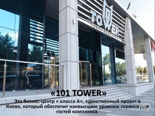 «101 TOWER»
   Это бизнес-центр « класса А», единственный проект в
Киеве, который обеспечит наивысшим уровнем сервиса для
                    гостей комплекса.
 