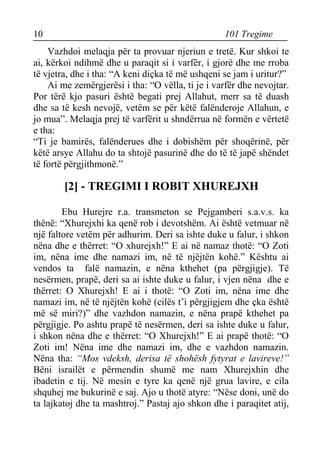 10 101 Tregime 
Vazhdoi melaqja për ta provuar njeriun e tretë. Kur shkoi te ai, kërkoi ndihmë dhe u paraqit si i varfër, i gjorë dhe me rroba të vjetra, dhe i tha: “A keni diçka të më ushqeni se jam i uritur?” 
Ai me zemërgjerësi i tha: “O vëlla, ti je i varfër dhe nevojtar. Por tërë kjo pasuri është begati prej Allahut, merr sa të duash dhe sa të kesh nevojë, vetëm se për këtë falënderoje Allahun, e jo mua”. Melaqja prej të varfërit u shndërrua në formën e vërtetë e tha: 
“Ti je bamirës, falënderues dhe i dobishëm për shoqërinë, për këtë arsye Allahu do ta shtojë pasurinë dhe do të të japë shëndet të fortë përgjithmonë.” 
[2] - TREGIMI I ROBIT XHUREJXH 
Ebu Hurejre r.a. transmeton se Pejgamberi s.a.v.s. ka thënë: “Xhurejxhi ka qenë rob i devotshëm. Ai është vetmuar në një faltore vetëm për adhurim. Deri sa ishte duke u falur, i shkon nëna dhe e thërret: “O xhurejxh!” E ai në namaz thotë: “O Zoti im, nëna ime dhe namazi im, në të njëjtën kohë.” Kështu ai vendos ta falë namazin, e nëna kthehet (pa përgjigje). Të nesërmen, prapë, deri sa ai ishte duke u falur, i vjen nëna dhe e thërret: O Xhurejxh! E ai i thotë: “O Zoti im, nëna ime dhe namazi im, në të njëjtën kohë (cilës t’i përgjigjem dhe çka është më së miri?)” dhe vazhdon namazin, e nëna prapë kthehet pa përgjigje. Po ashtu prapë të nesërmen, deri sa ishte duke u falur, i shkon nëna dhe e thërret: “O Xhurejxh!” E ai prapë thotë: “O Zoti im! Nëna ime dhe namazi im, dhe e vazhdon namazin. Nëna tha: “Mos vdeksh, derisa të shohësh fytyrat e lavireve!” Bëni israilët e përmendin shumë me nam Xhurejxhin dhe ibadetin e tij. Në mesin e tyre ka qenë një grua lavire, e cila shquhej me bukurinë e saj. Ajo u thotë atyre: “Nëse doni, unë do ta lajkatoj dhe ta mashtroj.” Pastaj ajo shkon dhe i paraqitet atij,  