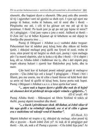 Për ta arritur kulminacionin e mirësisë dhe përsosmërinë e devotshmërisë 101 
xhenetit, dhe hapjani dyert e xhenetit. Dhe prej erës dhe aromës së tij i zgjerohet varri në gjerësi sa sheh syri. I vjen një njeri me pamje të bukur, rroba të bukura, erë të mirë dhe i thotë: - Përgëzohu me atë, i cili të ka gëzuar sot me atë që të ka premtuar. I thotë: Po kush jeni ju që po më jep lajme të mira?! Ai i përgjigjet: - Unë jam vepra e jote e mirë. Atëherë ai thotë: - O Zoti im! Le të bëhet Kijamet që të kthehem sa më shpejt te familja dhe pasuria ime ... . 
Pastaj (I Dërguari i Allahut a.s.) vazhdoi duke treguar: Pabesimtari kur të ndahet prej kësaj bote dhe shkon në botën tjetër, i shkojnë melaqet prej qielli me fytyrë të zezë, rroba të zeza, ulen pranë tij në largësi sa sheh syri, pastaj i vjen melaqja për t’ia marrë shpirtin, ulet te koka e tij dhe i thotë: - O ti shpirt i keq, dil se Allahu është i hidhëruar me ty, dhe i del shpirti prej trupit sikurse hekuri i zjarrtë kur flakërohet prej leshi, dhe ia merr. 
Çdo herë kur të kalojnë pranë ndonjë grupi të melaqeve pyesin: - Çka është kjo erë e keqe? I përgjigjen: - Filani i biri i filanit, pra me emrin, me të cilin e kanë thirrur në këtë botë deri sa arrin në fund të qiellit të kësaj bote, kurse porta nuk hapet. Pastaj i Dërguari i Allahut s.a.v.s. e lexo ajetin kur’anor: 
“... atyre nuk u hapen dyert e qiellit dhe nuk do të hyjnë në xhennet deri të përbirojë deveja nëpër vrimën e gjilpërës...”. 
(El-E’arafë, 40) 
Pastaj Allahu thotë: - Shkruajeni në librin Sixhinë të tokës së thellë, pastaj shpirti tronditet dhe thotë: 
“... e kush i përshkruan shok All-llahut, ai është sikur të bie nga qielli e ta rrëmbejë shpendi, ose si ai të cilin e gjuan era e stuhishme në ndonjë vend të humbur”. 
(El-Haxh, 31) 
Shpirti kthehet në trupin e tij, shkojnë dy melaqe, ulen pranë tij dhe e pyesin: - Kush është Zoti yt? Ai nuk di të përgjigjet por thotë: - Ah, ah, nuk e d! Pastaj e pyesin: - Cila është feja jote? Ai  