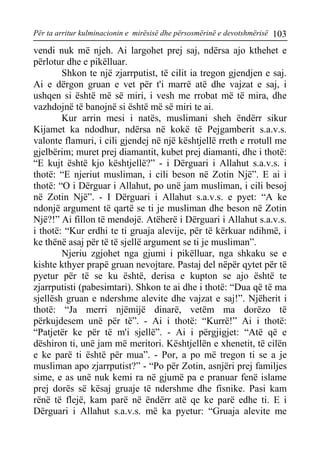Për ta arritur kulminacionin e mirësisë dhe përsosmërinë e devotshmërisë 103 
vendi nuk më njeh. Ai largohet prej saj, ndërsa ajo kthehet e përlotur dhe e pikëlluar. 
Shkon te një zjarrputist, të cilit ia tregon gjendjen e saj. Ai e dërgon gruan e vet për t'i marrë atë dhe vajzat e saj, i ushqen si është më së miri, i vesh me rrobat më të mira, dhe vazhdojnë të banojnë si është më së miri te ai. 
Kur arrin mesi i natës, muslimani sheh ëndërr sikur Kijamet ka ndodhur, ndërsa në kokë të Pejgamberit s.a.v.s. valonte flamuri, i cili gjendej në një kështjellë rreth e rrotull me gjelbërim; muret prej diamantit, kubet prej diamanti, dhe i thotë: “E kujt është kjo kështjellë?” - i Dërguari i Allahut s.a.v.s. i thotë: “E njeriut musliman, i cili beson në Zotin Një”. E ai i thotë: “O i Dërguar i Allahut, po unë jam musliman, i cili besoj në Zotin Një”. - I Dërguari i Allahut s.a.v.s. e pyet: “A ke ndonjë argument të qartë se ti je musliman dhe beson në Zotin Një?!” Ai fillon të mendojë. Atëherë i Dërguari i Allahut s.a.v.s. i thotë: “Kur erdhi te ti gruaja alevije, për të kërkuar ndihmë, i ke thënë asaj për të të sjellë argument se ti je musliman”. 
Njeriu zgjohet nga gjumi i pikëlluar, nga shkaku se e kishte kthyer prapë gruan nevojtare. Pastaj del nëpër qytet për të pyetur për të se ku është, derisa e kupton se ajo është te zjarrputisti (pabesimtari). Shkon te ai dhe i thotë: “Dua që të ma sjellësh gruan e ndershme alevite dhe vajzat e saj!”. Njëherit i thotë: “Ja merri njëmijë dinarë, vetëm ma dorëzo të përkujdesem unë për të”. - Ai i thotë: “Kurrë!” Ai i thotë: “Patjetër ke për të m'i sjellë”. - Ai i përgjigjet: “Atë që e dëshiron ti, unë jam më meritori. Kështjellën e xhenetit, të cilën e ke parë ti është për mua”. - Por, a po më tregon ti se a je musliman apo zjarrputist?” - “Po për Zotin, asnjëri prej familjes sime, e as unë nuk kemi ra në gjumë pa e pranuar fenë islame prej dorës së kësaj gruaje të ndershme dhe fisnike. Pasi kam rënë të flejë, kam parë në ëndërr atë qe ke parë edhe ti. E i Dërguari i Allahut s.a.v.s. më ka pyetur: “Gruaja alevite me  
