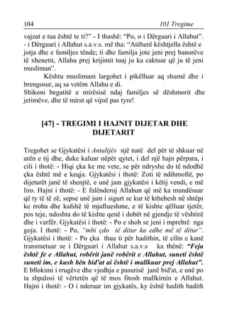 104 101 Tregime 
vajzat e tua është te ti?” - I thashë: “Po, o i Dërguari i Allahut”. - i Dërguari i Allahut s.a.v.s. më tha: “Atëherë kështjella është e 
jotja dhe e familjes tënde; ti dhe familja jote jeni prej banorëve të xhenetit, Allahu prej krijimit tuaj ju ka caktuar që ju të jeni musliman”. 
Kështu muslimani largohet i pikëlluar aq shumë dhe i brengosur, aq sa vetëm Allahu e di. 
Shikoni begatitë e mirësisë ndaj familjes së dëshmorit dhe jetimëve, dhe të mirat që vijnë pas tyre! 
[47] - TREGIMI I HAJNIT DIJETAR DHE DIJETARIT 
Tregohet se Gjykatësi i Antalijës një natë del për të shkuar në arën e tij dhe, duke kaluar nëpër qytet, i del një hajn përpara, i cili i thotë: - Hiqi çka ke me vete, se për ndryshe do të ndodhë çka është më e keqja. Gjykatësi i thotë: Zoti të ndihmoftë, po dijetarët janë të shenjtë, e unë jam gjykatësi i këtij vendi, e më liro. Hajni i thotë: - E falënderoj Allahun që më ka mundësuar që ty të të zë, sepse unë jam i sigurt se kur të kthehesh në shtëpi ke rroba dhe kafshë të mjaftueshme, e të kishte qëlluar tjetër, pos teje, ndoshta do të kishte qenë i dobët në gjendje të vështirë dhe i varfër. Gjykatësi i thotë: - Po e shoh se jeni i mprehtë nga goja. I thotë: - Po, “mbi çdo të ditur ka edhe më të ditur”. Gjykatësi i thotë: - Po çka thua ti për hadithin, të cilin e kanë transmetuar se i Dërguari i Allahut s.a.v.s ka thënë: “Feja është fe e Allahut, robërit janë robërit e Allahut, suneti është suneti im, e kush bën bid'at ai është i mallkuar prej Allahut". E bllokimi i rrugëve dhe vjedhja e pasurisë janë bid'at, e unë po ta shpalosi të vërtetën që të mos fitosh mallkimin e Allahut. Hajni i thotë: - O i nderuar im gjykatës, ky është hadith hadith  