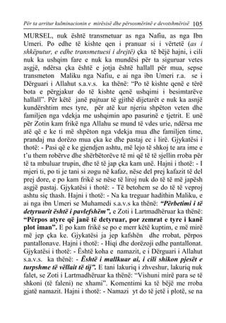 Për ta arritur kulminacionin e mirësisë dhe përsosmërinë e devotshmërisë 105 
MURSEL, nuk është transmetuar as nga Nafiu, as nga Ibn Umeri. Po edhe të kishte qen i pranuar si i vërtetë (as i shkëputur, e edhe transmetuesi i drejtë) çka të bëjë hajni, i cili nuk ka ushqim fare e nuk ka mundësi për ta siguruar vetes asgjë, ndërsa çka është e jotja është hallall për mua, sepse transmeton Maliku nga Nafiu, e ai nga ibn Umeri r.a. se i Dërguari i Allahut s.a.v.s. ka thënë: “Po të kishte qenë e tërë bota e përgjakur do të kishte qenë ushqimi i besimtarëve hallall”. Për këtë janë pajtuar të gjithë dijetarët e nuk ka asnjë kundërshtim mes tyre, për atë kur njeriu shpëton veten dhe familjen nga vdekja me ushqimin apo pasurinë e tjetrit. E unë për Zotin kam frikë nga Allahu se mund të vdes urie, ndërsa me atë që e ke ti më shpëton nga vdekja mua dhe familjen time, prandaj ma dorëzo mua çka ke dhe pastaj ec i lirë. Gjykatësi i thotë: - Pasi që e ke gjendjen ashtu, më lejo të shkoj te ara ime e t’u them robërve dhe shërbëtorëve të mi që të të sjellin rroba për të ta mbuluar trupin, dhe të të jap çka kam unë. Hajni i thotë: - I mjeri ti, po ti je tani si zogu në kafaz, nëse del prej kafazit të del prej dore, e po kam frikë se nëse të liroj nuk do të të më japësh asgjë pastaj. Gjykatësi i thotë: - Të betohem se do të të veproj ashtu siç thash. Hajni i thotë: - Na ka treguar hadithin Maliku, e ai nga ibn Umeri se Muhamedi s.a.v.s ka thënë: “Përbetimi i të detyruarit është i pavlefshëm”, e Zoti i Lartmadhëruar ka thënë: “Përpos atyre që janë të detyruar, por zemrat e tyre i kanë plot iman”. E po kam frikë se po e merr këtë kuptim, e më mirë më jep çka ke. Gjykatësi ja jep kafshën dhe rrobat, përpos pantallonave. Hajni i thotë: - Hiqi dhe dorëzoji edhe pantallonat. Gjykatësi i thotë: - Është koha e namazit, e i Dërguari i Allahut s.a.v.s. ka thënë: - Është i mallkuar ai, i cili shikon pjesët e turpshme të vëllait të tij”. E tani lakuriq i zhveshur, lakuriq nuk falet, se Zoti i Lartmadhëruar ka thënë: “Vishuni mirë para se të shkoni (të faleni) ne xhami”. Komentimi ka të bëjë me rroba gjatë namazit. Hajni i thotë: - Namazi yt do të jetë i plotë, se na  