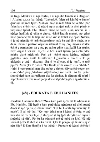 106 101 Tregime 
ka tregu Maliku e ai nga Nafiu, e ai nga ibn Umeri se i Dërguari i Allahut s.a.v.s ka thënë: “Lakuriqët falen në këmbë e imami qëndron në mes tyre”. Maliku thotë se nuk falen në këmbë, por falen larg njëri-tjetrit, të ndarë aq sa asnjeri nuk ia sheh pjesët e turpshme tjetrit. Ebu Hanife thotë se falen ulur, ndërsa sa i përket hadithit të cilin e citova, është hadith mursel, po edhe nëse pranohet ka të bëjë me raste kur shikohet me epsh. Ndërsa ti je në gjendje të jashtëzakonshme, nuk ke zgjidhje tjetër. A e di se femra e pastron organin seksual të saj prej ndyrësisë dhe është e pamundur pa e pa, po ashtu edhe mashkulli kur rruhet rreth organit seksual. Njeriu e bën sunet tjetrin po ashtu edhe mjeku gjatë mjekimit. Pasi që është puna kështu, atëherë gjykatësi nuk është kushtëzuar. Gjykatësi i thotë: - Ti je gjykatës e unë i akuzuar, dhe ti je dijetar, ti je mufti, e unë pyetës. Merr çka të duash. “La Havle ve la kuvete il-la bil-lah!". Hajni i merr pantallonat dhe rrobat e shkon. Gjykatësi tregon se: - Ai është prej fukahave (dijetarëve) me famë. Ai ka pritur shumë deri sa e ka realizuar çka ka dashur. Ia dërgon një njeri i shpreh nderim dhe mirënjohje dhe e shpërblen për angazhimin e tij. 
[48] - EDUKATA E EBU HANIFES 
Jezid bin Haruni ka thënë: “Nuk kam parë njeri më të edukuar se Ebu Hanifen. Një herë e kam parë duke qëndruar në diell pranë derës së një njeriu, e i kam thënë: “O Ebu Hanife hyr nën hije të murit”. E ai më tha: “Ky mur është mur i kësaj shtëpie, e unë nuk dua të rri nën hije të shtëpisë së tij (për shfrytëzuar hijen e shtëpisë së tij)”. Po ku ka edukatë më të mirë se kjo? Në një variant tjetër thuhet se i ka thënë: Çka të pengoi që të mos hysh nën hije? E Ebu Hanifja i ka thënë: - Pronarit të kësaj shtëpie i  