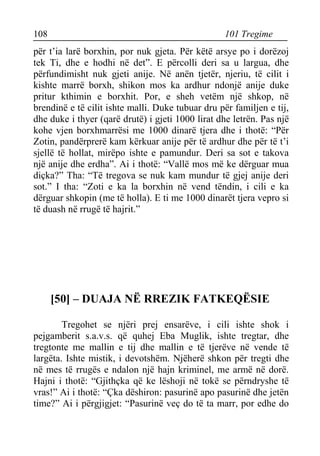 108 101 Tregime 
për t’ia larë borxhin, por nuk gjeta. Për këtë arsye po i dorëzoj tek Ti, dhe e hodhi në det”. E përcolli deri sa u largua, dhe përfundimisht nuk gjeti anije. Në anën tjetër, njeriu, të cilit i kishte marrë borxh, shikon mos ka ardhur ndonjë anije duke pritur kthimin e borxhit. Por, e sheh vetëm një shkop, në brendinë e të cilit ishte malli. Duke tubuar dru për familjen e tij, dhe duke i thyer (qarë drutë) i gjeti 1000 lirat dhe letrën. Pas një kohe vjen borxhmarrësi me 1000 dinarë tjera dhe i thotë: “Për Zotin, pandërprerë kam kërkuar anije për të ardhur dhe për të t’i sjellë të hollat, mirëpo ishte e pamundur. Deri sa sot e takova një anije dhe erdha”. Ai i thotë: “Vallë mos më ke dërguar mua diçka?” Tha: “Të tregova se nuk kam mundur të gjej anije deri sot.” I tha: “Zoti e ka la borxhin në vend tëndin, i cili e ka dërguar shkopin (me të holla). E ti me 1000 dinarët tjera vepro si të duash në rrugë të hajrit.” 
[50] – DUAJA NË RREZIK FATKEQËSIE 
Tregohet se njëri prej ensarëve, i cili ishte shok i pejgamberit s.a.v.s. që quhej Eba Muglik, ishte tregtar, dhe tregtonte me mallin e tij dhe mallin e të tjerëve në vende të largëta. Ishte mistik, i devotshëm. Njëherë shkon për tregti dhe në mes të rrugës e ndalon një hajn kriminel, me armë në dorë. Hajni i thotë: “Gjithçka që ke lëshoji në tokë se përndryshe të vras!” Ai i thotë: “Çka dëshiron: pasurinë apo pasurinë dhe jetën time?” Ai i përgjigjet: “Pasurinë veç do të ta marr, por edhe do  