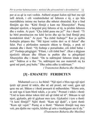 Për ta arritur kulminacionin e mirësisë dhe përsosmërinë e devotshmërisë 11 
por ai as që ia vuri veshin. Atëherë atypari kalon një bari me një tufë delesh, i cili vendstrehohet në faltoren e tij, e ajo bën marrëdhënie intime me bariun dhe mbetet shtatzënë. Kur e lind fëmijën ajo tha: “Këtë fëmijë e kam me Xhurejxhin”. Pastaj shkojnë njerëzit, e largojnë prej faltores së tij, ia prishin faltoren dhe e rrahin. Ai pyet: “Çka është puna me ju?” Ata i thonë: “Ti ke bërë prostitucion me këtë lavire dhe ajo ka lind fëmijë prej kontaktimit tënd.” Ai pyet: “Ku është foshnja?” Kur ja sjellin foshnjën përpara tha: “Më lejoni vetëm deri sa të falem” dhe falet. Pasi e përfundon namazin shkon te fëmija, e prek në stomak dhe i thotë: “Oj foshnje e porsalindur, cili është babai i yt?” Foshnja përgjigjet: “Filani, i cili është bari”. (Kur e dëgjuan njerëzit) shkuan dhe filluan ta puthin dhe ta përqafojnë Xhurejxhin dhe i thanë: “Do ta ndërtojmë faltoren tënde prej arit.” Ndërsa ai u tha: “Jo, ndërtojeni me aso materiali siç ka qenë më parë, prej balte.” Dhe ashtu edhe ia ndërtuan.” 
( Transmeton Buhariu dhe Muslimi) 
[3] - EMANETU FERIDETUN 
Muhamed s.a.v.s. ka thënë: “Një njeri e bleu nga një njeri tjetër një pronë të tokës, dhe në atë pronë, më vonë, gjen një qese me ari. Shkon e i thotë pronarit të mëhershëm: “Merre arin, se unë nga ti kam blerë tokën, e jo arin.” Pronari i tokës i thotë: “Unë ta kam shitur token tërë atë që është në të”. Shkuan te një njeri, gjykatës, për të gjykuar mes tyre. Gjykatësi i tyre u thotë: “A keni fëmijë?” Njëri thotë: “Kam një djalë”, e tjetri thotë: “Kam një vajzë.” Pastaj ai u thotë: “Martoni fëmijët tuaj mes veti, pra djalin me vajzën, kështu që arin e trashëguan ata të dy.” 
(Transmeton Buhariu dhe Muslimi)  