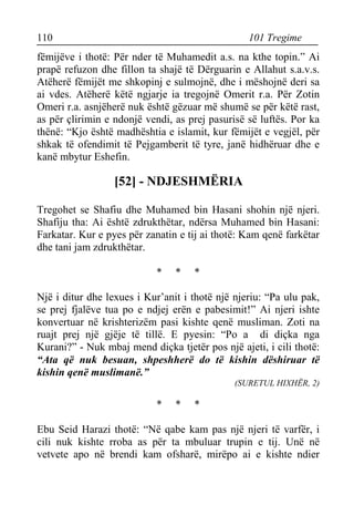 110 101 Tregime 
fëmijëve i thotë: Për nder të Muhamedit a.s. na kthe topin.” Ai prapë refuzon dhe fillon ta shajë të Dërguarin e Allahut s.a.v.s. Atëherë fëmijët me shkopinj e sulmojnë, dhe i mëshojnë deri sa ai vdes. Atëherë këtë ngjarje ia tregojnë Omerit r.a. Për Zotin Omeri r.a. asnjëherë nuk është gëzuar më shumë se për këtë rast, as për çlirimin e ndonjë vendi, as prej pasurisë së luftës. Por ka thënë: “Kjo është madhështia e islamit, kur fëmijët e vegjël, për shkak të ofendimit të Pejgamberit të tyre, janë hidhëruar dhe e kanë mbytur Eshefin. 
[52] - NDJESHMËRIA 
Tregohet se Shafiu dhe Muhamed bin Hasani shohin një njeri. Shafiju tha: Ai është zdrukthëtar, ndërsa Muhamed bin Hasani: Farkatar. Kur e pyes për zanatin e tij ai thotë: Kam qenë farkëtar dhe tani jam zdrukthëtar. 
* * * 
Një i ditur dhe lexues i Kur’anit i thotë një njeriu: “Pa ulu pak, se prej fjalëve tua po e ndjej erën e pabesimit!” Ai njeri ishte konvertuar në krishterizëm pasi kishte qenë musliman. Zoti na ruajt prej një gjëje të tillë. E pyesin: “Po a di diçka nga Kurani?” - Nuk mbaj mend diçka tjetër pos një ajeti, i cili thotë: “Ata që nuk besuan, shpeshherë do të kishin dëshiruar të kishin qenë muslimanë.” 
(SURETUL HIXHËR, 2) 
* * * 
Ebu Seid Harazi thotë: “Në qabe kam pas një njeri të varfër, i cili nuk kishte rroba as për ta mbuluar trupin e tij. Unë në vetvete apo në brendi kam ofsharë, mirëpo ai e kishte ndier  