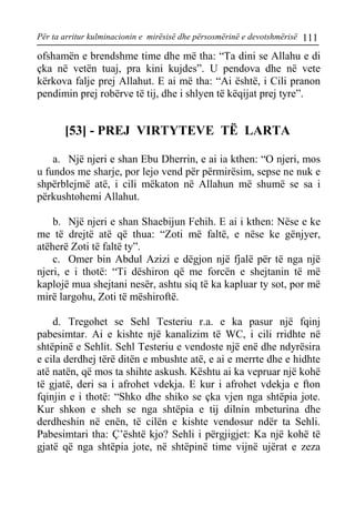 Për ta arritur kulminacionin e mirësisë dhe përsosmërinë e devotshmërisë 111 
ofshamën e brendshme time dhe më tha: “Ta dini se Allahu e di çka në vetën tuaj, pra kini kujdes”. U pendova dhe në vete kërkova falje prej Allahut. E ai më tha: “Ai është, i Cili pranon pendimin prej robërve të tij, dhe i shlyen të këqijat prej tyre”. 
[53] - PREJ VIRTYTEVE TË LARTA 
a. Një njeri e shan Ebu Dherrin, e ai ia kthen: “O njeri, mos u fundos me sharje, por lejo vend për përmirësim, sepse ne nuk e shpërblejmë atë, i cili mëkaton në Allahun më shumë se sa i përkushtohemi Allahut. 
b. Një njeri e shan Shaebijun Fehih. E ai i kthen: Nëse e ke me të drejtë atë që thua: “Zoti më faltë, e nëse ke gënjyer, atëherë Zoti të faltë ty”. 
c. Omer bin Abdul Azizi e dëgjon një fjalë për të nga një njeri, e i thotë: “Ti dëshiron që me forcën e shejtanin të më kaplojë mua shejtani nesër, ashtu siq të ka kapluar ty sot, por më mirë largohu, Zoti të mëshiroftë. 
d. Tregohet se Sehl Testeriu r.a. e ka pasur një fqinj pabesimtar. Ai e kishte një kanalizim të WC, i cili rridhte në shtëpinë e Sehlit. Sehl Testeriu e vendoste një enë dhe ndyrësira e cila derdhej tërë ditën e mbushte atë, e ai e merrte dhe e hidhte atë natën, që mos ta shihte askush. Kështu ai ka vepruar një kohë të gjatë, deri sa i afrohet vdekja. E kur i afrohet vdekja e fton fqinjin e i thotë: “Shko dhe shiko se çka vjen nga shtëpia jote. Kur shkon e sheh se nga shtëpia e tij dilnin mbeturina dhe derdheshin në enën, të cilën e kishte vendosur ndër ta Sehli. Pabesimtari tha: Ç’është kjo? Sehli i përgjigjet: Ka një kohë të gjatë që nga shtëpia jote, në shtëpinë time vijnë ujërat e zeza  