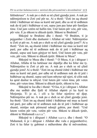Për ta arritur kulminacionin e mirësisë dhe përsosmërinë e devotshmërisë 113 
falënderues”. A nuk po e sheh se në çfarë gjendje jemi. A nuk po ndërmjetëson te Zoti ynë për ne. Ai u thotë: “Zoti im aq shumë është i hidhëruar në mua sa kurrë më parë, dhe as në të ardhmen nuk do të jetë i hidhëruar si sot, sepse jam pas lutur për familjen time. Unë jam vetëm në hallin tim. Unë lutem për vete, për vete, për vete. E ju shkoni te dikush tjetër. Shkoni te Ibrahimi”. 
Shkojnë te Ibrahimi dhe i thonë: “O Ibrahim, ti je pejgamber i Zotit dhe dashamir i Allahut në tokë. Ndërmjetëso te Zoti yt për ne. A nuk po e sheh se në çfarë gjendje jemi?! Ai u thotë: “Zoti im, aq shumë është i hidhëruar me mua sa kurrë më parë, por edhe në të ardhmen nuk do të jetë i hidhëruar aq shumë, sepse unë kam gënjyer tri herë. Unë lutem për vete, për vete, për vete. Shkoni te dikush tjetër. Shkoni te Musa”. 
Shkojnë te Musa dhe i thonë: “ O Musa, ti je i dërguar i Allahut, Allahu të ka lartësuar me shpallje dhe ka folur me ty. Ndërmjetëso te Zoti yt për ne. A nuk po e sheh se në çfarë gjendje jemi! Ai u thotë: “Zoti im aq shumë është i hidhëruar me mua sa kurrë më parë, por edhe në të ardhmen nuk do të jetë i hidhëruar aq shumë, sepse unë kam mbytur një njeri, të cilin nuk ka qenë dashur ta mbysë. Unë lutem për veten time, për veten time, për veten time. Shkoni te dikush tjetër, shkoni te Isa. 
Shkojnë te Isa dhe i thonë: “O Isa, ti je i dërguar i Allahut dhe me urdhër dhe fjalë të Allahut shpirti yt ka hyrë te Merjemja. Ti je ai, i cili u ke folur njerëzve në djep. Ndërmjetëso për ne. A nuk po e sheh se në çfarë gjendje jemi. Isa thotë: “Zoti im aq shumë është i hidhëruar më mua sa kurrë më parë, por edhe në të ardhmen nuk do të jetë i hidhëruar qa shumë, mirëpo nuk përmend ndonjë gabim, por thotë: “Unë lutem vetëm për vete, vetëm për vete. Shkoni te dikush tjetër, shkoni te Muhamedi s.a.v.s.”. 
Shkojnë te i dërguari i Allahut s.a.v.s. dhe i thonë: “O Muhamed, ti je i dërguar i Allahut dhe vula e pejgamberëve. Zoti ti ka falur ty gabimet e mëhershme dhe të mëvonshme.  