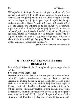 114 101 Tregime 
Ndërmjetëso te Zoti yt për ne. A nuk po e sheh se në çfarë gjendje jemi. Atëherë do të shkojë nën Arshin e Madh, i bie në sexhde Zotit tim, pastaj Allahu m’i hap dyert e veçanta, të cilat nuk ia ka hapur askujt tjetër, pos meje. E ngriti kokën nga sexhdeja dhe do të them: “Umeti im! Umeti im! Umeti im! O Zot fale umetin tim. Atëherë do të më thuhet: “O Muhamed, shpie umetin tënd në derën e djathtë prej dyerve të xhenetit, se nuk do të japin llogari, ata do të jenë të vetmit që do të hyjnë nga ajo derë. Pastaj ka vazhduar dhe ka treguar: “Pasha Atë që shpirti im është në dorën e Tij, gjerësia e qosheve të dyerve të xhenetit është sa është gjerësia prej Mekes dhe Hixhrit apo sa është gjerësia prej Mekes dhe Busarijës”. 
(Transmeton Buhariu dhe Muslimi) 
[55] - SHENJAT E KIJAMETIT DHE DEXHALLI 
Para ditës së Kijametit do të paraqiten shenjat e vogla dhe të mëdha. 
Prej shenjave të vogla janë: 
Dukuria shkatërruese, vrasjet e shumta, përhapja e imoralitetit, dukuritë negative, prostitucioni, pirja e alkoolit, bixhozi, krenaria me punët e këqija, sa që për ta mbajtur fenë do të jetë vështirë, sikur ta mbash gacën në dorë. Prej shenjave të vogla të Kijamett janë edhe humbja e diturisë, paraqitja e injorancës, shtimi i gjinisë femërore, zvogëlimi i gjinisë mashkullore, veshja e mëndafshit, shumimi i këngëtarëve. Njeriu do të kalojë pranë varrit të vëllait të vetë dhe do të thotë: “I mjeri unë, sikur të isha në vendin tënd. Po ashtu prej shenjave të vogla të Kijametit janë,  