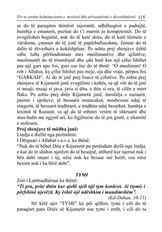 Për ta arritur kulminacionin e mirësisë dhe përsosmërinë e devotshmërisë 115 
se do të paraqiten thirrësit injorantë, udhëheqësit e padrejtë, humbja e emanetit, pozitat do t’i marrin jo kompetentët. Do të zvogëlohen begatitë, nuk do të ketë shira, do të ketë tërmete e vërshime, çmimet do të jenë të papërballueshme, femrat do të dalin të zhveshura e kokëshpluar. Po ashtu prej shenjave është edhe lufta përfundimtare mes muslimanëve dhe qifutëve, muslimanët do të triumfojnë dhe çdo herë kur një çifut fshihet pas një guri apo lisi, guri ose lisi do të thotë: “O musliman! O rob i Allahut, ky çifut fshihet pas meje, eja dhe vraje, përpos lisi “GARKAD”. Ai do të jetë prej lisave të çifutëve. Po ashtu prej shenjave të Kijametit janë zvogëlimi i kohës, sa që viti do të jetë si muaji, muaji si java, java si dita, e dita si ora, të cilën e merr flaka. Po ashtu prej ditës Kijametit janë, mosfalja e namazit, pasimi i epsheve, të besuarit rrenacakut, mosbesimi ndaj të sinqertit, të besuarit tradhtarit, e tradhtia ndaj besnikut, humbja e leximit të Kuranit, sa që do të mbetet vetëm të shkruarit dhe mus-hafat me ngjyrë ari, ku ligjëruese do të jen gratë, e xhamitë e stolisura. 
Prej shenjave të mëdha janë: 
Lindja e diellit nga perëndimi. 
I Dërguari i Allahut s.a.v.s. ka thënë: 
“Nuk do të bëhet Dita e Kijametit pa perënduar dielli nga lindja, e kur do të shohin njerëzit do të besojnë, atëherë kur njeriut nuk i bën dobi imani i tij, nëse nuk ka besuar më herët, ose nëse besimi nuk i ka bërë dobi”. 
TYMI 
Zoti i Lartmadhëruar ka thënë: 
“Ti pra, prite ditën kur qielli sjell një tym konkret. Ai (tymi) i përfshinë njerëzit. Ky është një ndëshkim i mundimshëm”. 
(Ed-Duhan, 10-11) 
Në këtë ajet “TYMI” ka për qëllim, tymi i cili do të paraqitet para Ditës së Kijametit ose tymi i errët, i cili do ta  