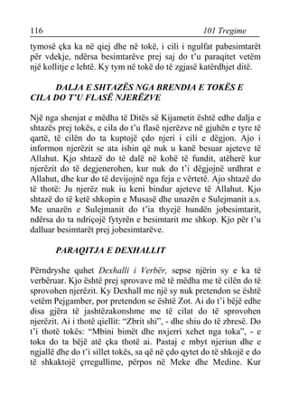 116 101 Tregime 
tymosë çka ka në qiej dhe në tokë, i cili i ngulfat pabesimtarët për vdekje, ndërsa besimtarëve prej saj do t’u paraqitet vetëm një kollitje e lehtë. Ky tym në tokë do të zgjasë katërdhjet ditë. 
DALJA E SHTAZËS NGA BRENDIA E TOKËS E CILA DO T’U FLASË NJERËZVE 
Një nga shenjat e mëdha të Ditës së Kijametit është edhe dalja e shtazës prej tokës, e cila do t’u flasë njerëzve në gjuhën e tyre të qartë, të cilën do ta kuptojë çdo njeri i cili e dëgjon. Ajo i informon njerëzit se ata ishin që nuk u kanë besuar ajeteve të Allahut. Kjo shtazë do të dalë në kohë të fundit, atëherë kur njerëzit do të degjenerohen, kur nuk do t’i dëgjojnë urdhrat e Allahut, dhe kur do të devijojnë nga feja e vërtetë. Ajo shtazë do të thotë: Ju njerëz nuk iu keni bindur ajeteve të Allahut. Kjo shtazë do të ketë shkopin e Musasë dhe unazën e Sulejmanit a.s. Me unazën e Sulejmanit do t’ia thyejë hundën jobesimtarit, ndërsa do ta ndriçojë fytyrën e besimtarit me shkop. Kjo për t’u dalluar besimtarët prej jobesimtarëve. 
PARAQITJA E DEXHALLIT 
Përndryshe quhet Dexhalli i Verbër, sepse njërin sy e ka të verbëruar. Kjo është prej sprovave më të mëdha me të cilën do të sprovohen njerëzit. Ky Dexhall me një sy nuk pretendon se është vetëm Pejgamber, por pretendon se është Zot. Ai do t’i bëjë edhe disa gjëra të jashtëzakonshme me të cilat do të sprovohen njerëzit. Ai i thotë qiellit: “Zbrit shi”, - dhe shiu do të zbresë. Do t’i thotë tokës: “Mbini bimët dhe nxjerri xehet nga toka”, - e toka do ta bëjë atë çka thotë ai. Pastaj e mbyt njeriun dhe e ngjallë dhe do t’i sillet tokës, sa që në çdo qytet do të shkojë e do të shkaktojë çrregullime, përpos në Meke dhe Medine. Kur  
