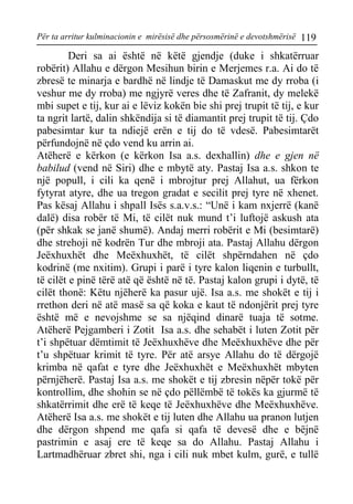 Për ta arritur kulminacionin e mirësisë dhe përsosmërinë e devotshmërisë 119 
Deri sa ai është në këtë gjendje (duke i shkatërruar robërit) Allahu e dërgon Mesihun birin e Merjemes r.a. Ai do të zbresë te minarja e bardhë në lindje të Damaskut me dy rroba (i veshur me dy rroba) me ngjyrë veres dhe të Zafranit, dy melekë mbi supet e tij, kur ai e lëviz kokën bie shi prej trupit të tij, e kur ta ngrit lartë, dalin shkëndija si të diamantit prej trupit të tij. Çdo pabesimtar kur ta ndiejë erën e tij do të vdesë. Pabesimtarët përfundojnë në çdo vend ku arrin ai. 
Atëherë e kërkon (e kërkon Isa a.s. dexhallin) dhe e gjen në babilud (vend në Siri) dhe e mbytë aty. Pastaj Isa a.s. shkon te një popull, i cili ka qenë i mbrojtur prej Allahut, ua fërkon fytyrat atyre, dhe ua tregon gradat e secilit prej tyre në xhenet. Pas kësaj Allahu i shpall Isës s.a.v.s.: “Unë i kam nxjerrë (kanë dalë) disa robër të Mi, të cilët nuk mund t’i luftojë askush ata (për shkak se janë shumë). Andaj merri robërit e Mi (besimtarë) dhe strehoji në kodrën Tur dhe mbroji ata. Pastaj Allahu dërgon Jeëxhuxhët dhe Meëxhuxhët, të cilët shpërndahen në çdo kodrinë (me nxitim). Grupi i parë i tyre kalon liqenin e turbullt, të cilët e pinë tërë atë që është në të. Pastaj kalon grupi i dytë, të cilët thonë: Këtu njëherë ka pasur ujë. Isa a.s. me shokët e tij i rrethon deri në atë masë sa që koka e kaut të ndonjërit prej tyre është më e nevojshme se sa njëqind dinarë tuaja të sotme. Atëherë Pejgamberi i Zotit Isa a.s. dhe sehabët i luten Zotit për t’i shpëtuar dëmtimit të Jeëxhuxhëve dhe Meëxhuxhëve dhe për t’u shpëtuar krimit të tyre. Për atë arsye Allahu do të dërgojë krimba në qafat e tyre dhe Jeëxhuxhët e Meëxhuxhët mbyten përnjëherë. Pastaj Isa a.s. me shokët e tij zbresin nëpër tokë për kontrollim, dhe shohin se në çdo pëllëmbë të tokës ka gjurmë të shkatërrimit dhe erë të keqe të Jeëxhuxhëve dhe Meëxhuxhëve. Atëherë Isa a.s. me shokët e tij luten dhe Allahu ua pranon lutjen dhe dërgon shpend me qafa si qafa të devesë dhe e bëjnë pastrimin e asaj ere të keqe sa do Allahu. Pastaj Allahu i Lartmadhëruar zbret shi, nga i cili nuk mbet kulm, gurë, e tullë  