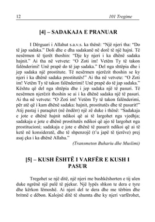 12 101 Tregime 
[4] – SADAKAJA E PRANUAR 
I Dërguari i Allahut s.a.v.s. ka thënë: “Një njeri tha: “Do të jap sadaka.” Doli dhe e dha sadakanë në dorë të një hajni. Të nesërmen të tjerët thoshin: “Dje ky njeri i ka dhënë sadaka hajnit.” Ai tha në vetvete: “O Zoti im! Vetëm Ty të takon falënderimi! Unë prapë do të jap sadaka.” Del nga shtëpia dhe i jep sadaka një prostitute. Të nesërmen njerëzit thoshin se ky njeri i ka dhënë sadaka prostitutës!” Ai tha në vetvete: “O Zoti im! Vetëm Ty të takon falënderimi! Unë prapë do të jap sadaka.” Kështu që del nga shtëpia dhe i jep sadaka një të pasuri. Të nesërmen njerëzit thoshin se ai i ka dhënë sadaka një të pasuri. Ai tha në vetvete: “O Zoti im! Vetëm Ty të takon falënderimi, për atë që i kam dhënë sadaka: hajnit, prostitutës dhe të pasurit!” Atij pastaj i paraqitet (në ëndërr) një zë duke i thënë: “Sadakaja e jote e dhënë hajnit ndikoi që ai të largohet nga vjedhja; sadakaja e jote e dhënë prostitutës ndikoi që ajo të largohet nga prostitucioni; sadakaja e jote e dhënë të pasurit ndikoi që ai të ketë në konsideratë, dhe të shpenzojë (t’u japë të tjerëve) prej asaj çka i ka dhënë Allahu.” 
(Transmeton Buhariu dhe Muslimi) 
[5] – KUSH ËSHTË I VARFËR E KUSH I PASUR 
Tregohet se një ditë, një njeri me bashkëshorten e tij ulen duke ngrënë një pulë të pjekur. Një lypës shkon te dera e tyre dhe kërkon lëmoshë. Ai njeri del te dera dhe me tërbim dhe britmë e dëbon. Kalojnë ditë të shumta dhe ky njeri varfërohet,  