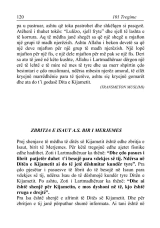 120 101 Tregime 
pa u pastruar, ashtu që toka pastrohet dhe shkëlqen si pasqyrë. Atëherë i thuhet tokës: “Lulëzo, sjell fryte” dhe sjell të lashta e të korrura. Aq të mëdha janë shegët sa që një shegë u mjafton një grupi të madh njerëzish. Ashtu Allahu i bekon devetë sa që një deve mjafton për një grup të madh njerëzish. Një lopë mjafton për një fis, e një dele mjafton për më pak se një fis. Deri sa ato të jenë në këto kushte, Allahu i Lartmadhëruar dërgon një erë të lehtë e të mire në mes të tyre dhe ua merr shpirtin çdo besimtari e çdo muslimani, ndërsa mbesin njerëz amoral, të cilët kryejnë marrëdhënie para të tjerëve, ashtu siç kryejnë gomarët dhe ata do t’i godasë Dita e Kijametit. 
(TRANSMETON MUSLIMI) 
ZBRITJA E ISAUT A.S. BIR I MERJEMES 
Prej shenjave të mëdha të ditës së Kijametit është edhe zbritja e Isaut, birit të Merjemes. Për këtë tregojnë edhe ajetet fisnike edhe hadithet. Zoti i Lartmadhëruar ka thënë: “Dhe çdo pasues i librit patjetër duhet t’i besojë para vdekjes së tij. Ndërsa në Ditën e Kijametit ai do të jetë dëshmitar kundër tyre”. Pra çdo pjesëtar i pasuesve të librit do të besojë në Isaun para vdekjes së tij, ndërsa Isau do të dëshmojë kundër tyre Ditën e Kijametit. Po ashtu, Zoti i Lartmadhëruar ka thënë: “Dhe ai është shenjë për Kijametin, e mos dyshoni në të, kjo është rruga e drejtë”. 
Pra Isa është shenjë e afrimit të Ditës së Kijametit. Dhe për zbritjen e tij janë përputhur shumë informata. Ai tani është në  