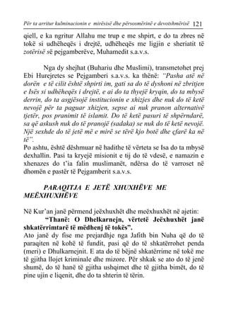 Për ta arritur kulminacionin e mirësisë dhe përsosmërinë e devotshmërisë 121 
qiell, e ka ngritur Allahu me trup e me shpirt, e do ta zbres në tokë si udhëheqës i drejtë, udhëheqës me ligjin e sheriatit të zotërisë së pejgamberëve, Muhamedit s.a.v.s. 
Nga dy shejhat (Buhariu dhe Muslimi), transmetohet prej Ebi Hurejretes se Pejgamberi s.a.v.s. ka thënë: “Pasha atë në dorën e të cilit është shpirti im, gati sa do të dyshoni në zbritjen e Isës si udhëheqës i drejtë, e ai do ta thyejë kryqin, do ta mbysë derrin, do ta asgjësojë institucionin e xhizjes dhe nuk do të ketë nevojë për ta paguar xhizjen, sepse ai nuk pranon alternativë tjetër, pos pranimit të islamit. Do të ketë pasuri të shpërndarë, sa që askush nuk do të pranojë (sadaka) se nuk do të ketë nevojë. Një sexhde do të jetë më e mirë se tërë kjo botë dhe çfarë ka në të”. 
Po ashtu, është dëshmuar në hadithe të vërteta se Isa do ta mbysë dexhallin. Pasi ta kryejë misionit e tij do të vdesë, e namazin e xhenazes do t’ia falin muslimanët, ndërsa do të varroset në dhomën e pastër të Pejgamberit s.a.v.s. 
PARAQITJA E JETË XHUXHËVE ME MEËXHUXHËVE 
Në Kur’an janë përmend jeëxhuxhët dhe meëxhuxhët në ajetin: 
“Thanë: O Dhelkarnejn, vërtetë Jeëxhuxhët janë shkatërrimtarë të mëdhenj të tokës”. 
Ato janë dy fise me prejardhje nga Jafith bin Nuha që do të paraqiten në kohë të fundit, pasi që do të shkatërrohet penda (meri) e Dhulkarnejnit. E ata do të bëjnë shkatërrime në tokë me të gjitha llojet kriminale dhe mizore. Për shkak se ato do të jenë shumë, do të hanë të gjitha ushqimet dhe të gjitha bimët, do të pine ujin e liqenit, dhe do ta shterin të tërin.  