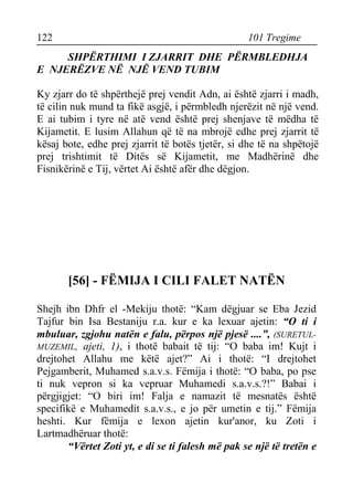 122 101 Tregime 
SHPËRTHIMI I ZJARRIT DHE PËRMBLEDHJA E NJERËZVE NË NJË VEND TUBIM 
Ky zjarr do të shpërthejë prej vendit Adn, ai është zjarri i madh, të cilin nuk mund ta fikë asgjë, i përmbledh njerëzit në një vend. E ai tubim i tyre në atë vend është prej shenjave të mëdha të Kijametit. E lusim Allahun që të na mbrojë edhe prej zjarrit të kësaj bote, edhe prej zjarrit të botës tjetër, si dhe të na shpëtojë prej trishtimit të Ditës së Kijametit, me Madhërinë dhe Fisnikërinë e Tij, vërtet Ai është afër dhe dëgjon. 
[56] - FËMIJA I CILI FALET NATËN 
Shejh ibn Dhfr el -Mekiju thotë: “Kam dëgjuar se Eba Jezid Tajfur bin Isa Bestaniju r.a. kur e ka lexuar ajetin: “O ti i mbuluar, zgjohu natën e falu, përpos një pjesë ....”, (SURETUL- MUZEMIL, ajeti, 1), i thotë babait të tij: “O baba im! Kujt i drejtohet Allahu me këtë ajet?” Ai i thotë: “I drejtohet Pejgamberit, Muhamed s.a.v.s. Fëmija i thotë: “O baba, po pse ti nuk vepron si ka vepruar Muhamedi s.a.v.s.?!” Babai i përgjigjet: “O biri im! Falja e namazit të mesnatës është specifikë e Muhamedit s.a.v.s., e jo për umetin e tij.” Fëmija heshti. Kur fëmija e lexon ajetin kur'anor, ku Zoti i Lartmadhëruar thotë: 
“Vërtet Zoti yt, e di se ti falesh më pak se një të tretën e  