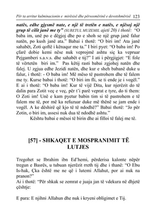 Për ta arritur kulminacionin e mirësisë dhe përsosmërinë e devotshmërisë 123 
natës, edhe gjysmë nate, e një të tretën e natës, e njësoj një grup të cilit janë me ty” (SURETUL MUZEMIL ajeti 20) i thotë: “O baba im, unë po e dëgjoj dhe po e shoh se një grup janë falur natën, po kush janë ata.” Babai i thotë: “O biri im! Ata janë sahabët, Zoti qoftë i kënaqur me ta.” I biri pyet: “O baba im! Po çfarë dobie kemi nëse nuk veprojmë ashtu siç ka vepruar Pejgamberi s.a.v.s. dhe sahabët e tij?” I ati i përgjigjet: “E fole të vërtetën biri im.” Pas këtij rasti babai zgjohej natën dhe falej. U zgjua edhe Jezidi natën, dhe kur e sheh babanë duke u falur, i thotë: - O baba im! Më mëso të pastrohem dhe të falem me ty. Kurse babai i thotë: “O biri im fli, se ti ende je i vogël.” E ai i thotë: “O baba im! Kur të vijë Dita, kur njerëzit do të dalin para Zotit veç e veç, për t’i parë veprat e tyre, do ti them: O Zoti im! Unë e kam pyetur babin tim si të pastrohem e të falem me të, por më ka refuzuar duke më thënë se jam ende i vogël. A ke dëshirë që kjo të të ndodhë?” Babai thotë: “Jo për Zotin, o biri im, assesi nuk dua të ndodhë ashtu.” 
Kështu babai e mësoi të birin dhe ai filloi të falej me të. 
[57] - SHKAQET E MOSPRANIMIT TË LUTJES 
Tregohet se Ibrahim ibn Ed’hemi, përderisa kalonte nëpër tregun e Basrës, u tubuan njerëzit rreth tij dhe i thanë: “O Ebu Is-hak, Çka është me ne që i lutemi Allahut, por ai nuk na pranon?” 
Ai i thotë: “Për shkak se zemrat e juaja jan të vdekura në dhjetë çështje: 
E para: E njihni Allahun dhe nuk i kryeni obligimet e Tij.  