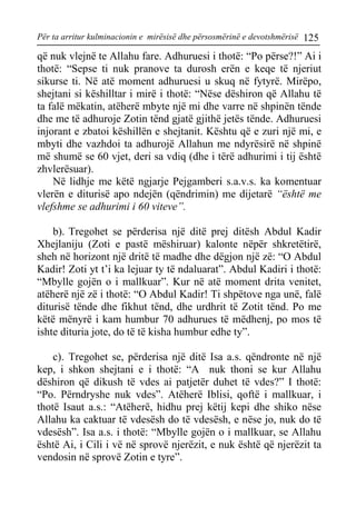 Për ta arritur kulminacionin e mirësisë dhe përsosmërinë e devotshmërisë 125 
që nuk vlejnë te Allahu fare. Adhuruesi i thotë: “Po përse?!” Ai i thotë: “Sepse ti nuk pranove ta durosh erën e keqe të njeriut sikurse ti. Në atë moment adhuruesi u skuq në fytyrë. Mirëpo, shejtani si këshilltar i mirë i thotë: “Nëse dëshiron që Allahu të ta falë mëkatin, atëherë mbyte një mi dhe varre në shpinën tënde dhe me të adhuroje Zotin tënd gjatë gjithë jetës tënde. Adhuruesi injorant e zbatoi këshillën e shejtanit. Kështu që e zuri një mi, e mbyti dhe vazhdoi ta adhurojë Allahun me ndyrësirë në shpinë më shumë se 60 vjet, deri sa vdiq (dhe i tërë adhurimi i tij është zhvlerësuar). 
Në lidhje me këtë ngjarje Pejgamberi s.a.v.s. ka komentuar vlerën e diturisë apo ndejën (qëndrimin) me dijetarë “është me vlefshme se adhurimi i 60 viteve”. 
b). Tregohet se përderisa një ditë prej ditësh Abdul Kadir Xhejlaniju (Zoti e pastë mëshiruar) kalonte nëpër shkretëtirë, sheh në horizont një dritë të madhe dhe dëgjon një zë: “O Abdul Kadir! Zoti yt t’i ka lejuar ty të ndaluarat”. Abdul Kadiri i thotë: “Mbylle gojën o i mallkuar”. Kur në atë moment drita venitet, atëherë një zë i thotë: “O Abdul Kadir! Ti shpëtove nga unë, falë diturisë tënde dhe fikhut tënd, dhe urdhrit të Zotit tënd. Po me këtë mënyrë i kam humbur 70 adhurues të mëdhenj, po mos të ishte dituria jote, do të të kisha humbur edhe ty”. 
c). Tregohet se, përderisa një ditë Isa a.s. qëndronte në një kep, i shkon shejtani e i thotë: “A nuk thoni se kur Allahu dëshiron që dikush të vdes ai patjetër duhet të vdes?” I thotë: “Po. Përndryshe nuk vdes”. Atëherë Iblisi, qoftë i mallkuar, i thotë Isaut a.s.: “Atëherë, hidhu prej këtij kepi dhe shiko nëse Allahu ka caktuar të vdesësh do të vdesësh, e nëse jo, nuk do të vdesësh”. Isa a.s. i thotë: “Mbylle gojën o i mallkuar, se Allahu është Ai, i Cili i vë në sprovë njerëzit, e nuk është që njerëzit ta vendosin në sprovë Zotin e tyre”.  