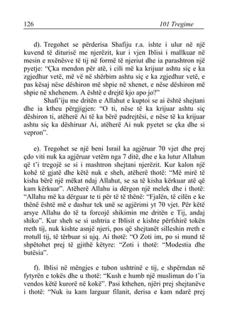 126 101 Tregime 
d). Tregohet se përderisa Shafiju r.a. ishte i ulur në një kuvend të diturisë me njerëzit, kur i vjen Iblisi i mallkuar në mesin e nxënësve të tij në formë të njeriut dhe ia parashtron një pyetje: “Çka mendon për atë, i cili më ka krijuar ashtu siç e ka zgjedhur vetë, më vë në shërbim ashtu siç e ka zgjedhur vetë, e pas kësaj nëse dëshiron më shpie në xhenet, e nëse dëshiron më shpie në xhehenem. A është e drejtë kjo apo jo?” 
Shafi’iju me dritën e Allahut e kuptoi se ai është shejtani dhe ia ktheu përgjigjen: “O ti, nëse të ka krijuar ashtu siç dëshiron ti, atëherë Ai të ka bërë padrejtësi, e nëse të ka krijuar ashtu siç ka dëshiruar Ai, atëherë Ai nuk pyetet se çka dhe si vepron”. 
e). Tregohet se një beni Israil ka agjëruar 70 vjet dhe prej çdo viti nuk ka agjëruar vetëm nga 7 ditë, dhe e ka lutur Allahun që t’i tregojë se si i mashtron shejtani njerëzit. Kur kalon një kohë të gjatë dhe këtë nuk e sheh, atëherë thotë: “Më mirë të kisha bërë një mëkat ndaj Allahut, se sa të kisha kërkuar atë që kam kërkuar”. Atëherë Allahu ia dërgon një melek dhe i thotë: “Allahu më ka dërguar te ti për të të thënë: “Fjalën, të cilën e ke thënë është më e dashur tek unë se agjërimi yt 70 vjet. Për këtë arsye Allahu do të ta forcojë shikimin me dritën e Tij, andaj shiko”. Kur sheh se si ushtria e Iblisit e kishte përfshirë tokën rreth tij, nuk kishte asnjë njeri, pos që shejtanët silleshin rreth e rrotull tij, të tërbuar si ujq. Ai thotë: “O Zoti im, po si mund të shpëtohet prej të gjithë këtyre: “Zoti i thotë: “Modestia dhe butësia”. 
f). Iblisi në mëngjes e tubon ushtrinë e tij, e shpërndan në fytyrën e tokës dhe u thotë: “Kush e humb një musliman do t’ia vendos këtë kurorë në kokë”. Pasi kthehen, njëri prej shejtanëve i thotë: “Nuk iu kam larguar filanit, derisa e kam ndarë prej  