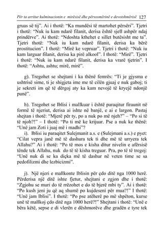 Për ta arritur kulminacionin e mirësisë dhe përsosmërinë e devotshmërisë 127 
gruas së tij”. Ai i thotë: “Ka mundësi të martohet përsëri”. Tjetri i thotë: “Nuk iu kam ndarë filanit, derisa është sjell ashpër ndaj prindërve”. Ai thotë: “Ndoshta kthehet e sillet butësisht me ta”. Tjetri thotë: “Nuk iu kam ndarë filanit, derisa ka bërë prostitucion”. I thotë: “Mirë ke vepruar”. Tjetri i thotë: “Nuk iu kam larguar filanit, derisa ka pirë alkool”. I thotë: “Mirë”. Tjetri i thotë: “Nuk iu kam ndarë filanit, derisa ka vrarë tjetrin”. I thotë: “Ashtu, ashtu; mirë, mirë”. 
g). Tregohet se shejtani i ka thënë femrës: “Ti je gjysma e ushtrisë sime, ti je shigjeta ime me të cilën gjuaj e nuk gaboj; ti je sekreti im që të dërgoj aty ka kam nevojë të kryejë ndonjë punë”. 
h). Tregohet se Iblisi i mallkuar i është paraqitur firaunit në formë të njeriut, derisa ai ishte në banjë, e ai e largon. Pastaj shejtan i thotë: “Mjerë për ty, po a nuk po më njeh?” – “Po si të të njoh?!” – I thotë: “Po ti më ke krijuar. Pse a nuk ke thënë: “Unë jam Zoti i juaj më i madhi”? 
i). Iblisi iu paraqitet Sulejmanit a.s. e (Sulejmani a.s.) e pyet: “Cilat vepra janë më të dashura tek ti dhe më të urryera tek Allahu?” Ai i thotë: “Po të mos e kisha ditur nivelin e afërsisë tënde tek Allahu, nuk do të të kisha treguar. Pra, po të të tregoj: “Unë nuk di se ka diçka më të dashur në veten time se sa pedofilizmi dhe lezbicizmi”. 
j). Një njeri e mallkonte Iblisin për çdo ditë nga 1000 herë. Përderisa një ditë ishte fjetur, shejtani e zgjon dhe i thotë: “Zgjohu se muri do të rrëzohet e do të bjerë mbi ty”. Ai i thotë: “Po kush jeni ju që aq shumë po kujdeseni për mua?!” I thotë: “Unë jam Iblisi”. I thotë: “Po pse atëherë po më shpëton, kurse unë të mallkoj çdo ditë nga 1000 herë?!” Shejtani i thotë: “Unë e bëra këtë, sepse e di vlerën e dëshmorëve dhe gradën e tyre tek  