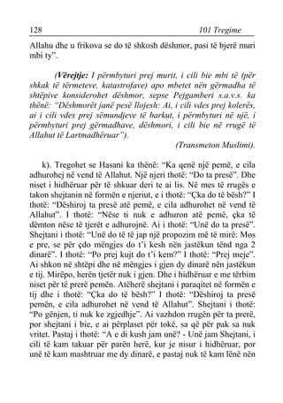 128 101 Tregime 
Allahu dhe u frikova se do të shkosh dëshmor, pasi të bjerë muri mbi ty”. 
(Vërejtje: I përmbyturi prej murit, i cili bie mbi të (për shkak të tërmeteve, katastrofave) apo mbetet nën gërmadha të shtëpive konsiderohet dëshmor, sepse Pejgamberi s.a.v.s. ka thënë: “Dëshmorët janë pesë llojesh: Ai, i cili vdes prej kolerës, ai i cili vdes prej sëmundjeve të barkut, i përmbyturi në ujë, i përmbyturi prej gërmadhave, dëshmori, i cili bie në rrugë të Allahut të Lartmadhëruar”). 
(Transmeton Muslimi). 
k). Tregohet se Hasani ka thënë: “Ka qenë një pemë, e cila adhurohej në vend të Allahut. Një njeri thotë: “Do ta presë”. Dhe niset i hidhëruar për të shkuar deri te ai lis. Në mes të rrugës e takon shejtanin në formën e njeriut, e i thotë: “Çka do të bësh?” I thotë: “Dëshiroj ta presë atë pemë, e cila adhurohet në vend të Allahut”. I thotë: “Nëse ti nuk e adhuron atë pemë, çka të dëmton nëse të tjerët e adhurojnë. Ai i thotë: “Unë do ta presë”. Shejtani i thotë: “Unë do të të jap një propozim më të mirë: Mos e pre, se për çdo mëngjes do t’i kesh nën jastëkun tënd nga 2 dinarë”. I thotë: “Po prej kujt do t’i kem?” I thotë: “Prej meje”. Ai shkon në shtëpi dhe në mëngjes i gjen dy dinarë nën jastëkun e tij. Mirëpo, herën tjetër nuk i gjen. Dhe i hidhëruar e me tërbim niset për të prerë pemën. Atëherë shejtani i paraqitet në formën e tij dhe i thotë: “Çka do të bësh?” I thotë: “Dëshiroj ta presë pemën, e cila adhurohet në vend të Allahut”. Shejtani i thotë: “Po gënjen, ti nuk ke zgjedhje”. Ai vazhdon rrugën për ta prerë, por shejtani i bie, e ai përplaset për tokë, sa që për pak sa nuk vritet. Pastaj i thotë: “A e di kush jam unë? - Unë jam Shejtani, i cili të kam takuar për parën herë, kur je nisur i hidhëruar, por unë të kam mashtruar me dy dinarë, e pastaj nuk të kam lënë nën  