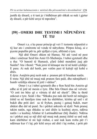 Për ta arritur kulminacionin e mirësisë dhe përsosmërinë e devotshmërisë 129 
jastëk dy dinarë, e ti tani je i hidhëruar për shkak se nuk i gjetur dy dinarë, e për këtë arsye të mposhta”. 
[59] - OMERI DHE TESTIMI I NËPUNËSVE TË TIJ 
Omeri r.a. e ka pasur princip që vet t’i testonte nëpunësit e tij kur ato i emëronte në vende të ndryshme. Përpos kësaj, ai e pyeste popullin për ta, për sjelljet e tyre, aftësinë e tyre. 
Një ditë Omeri shkon në Hamas. Në atë vend në post ishte i emëruar Seid bin Amir El-Xhehmiju. I tuboi qytetarët dhe u tha: “O banorë të Hamasit, çfarë është mendimi juaj për Saidin? Ata i thonë: “Nuk jemi të kënaqur me të në katër çështje: 
E para: Ai nuk del herët, por vetëm pasi të kalojë një kohë e ditës. 
E dyta: Asnjërin prej nesh nuk e pranon për të biseduar natën. 
E treta: Një ditë në muaj nuk pranon fare palë, dhe ndonjëherë i humb vetëdija sikurse të jetë i vdekur”. 
Omer i r.a i tuboi qytetarët dhe e fton Seid bin Amirin që edhe ai të jetë në mesin e tyre. Dhe bën Omeri dua në vetvete: “O zoti im bëre që e vërteta të del në shesh”. Dhe ia thotë ankesat e tyre. Seidi i tha: “Shkaku pse nuk dal herët në mëngjes është se në familjen time nuk ka shërbëtor, kështu që unë i zë bukët dhe priti deri sa të fryhen, pastaj i gatuaj bukët, marr abdest dhe dal në punë. Sa i përket ankesës së dytë: Nuk pranoj takim natën, nga shkaku se unë ditën ia kushtoj atyre, ndërsa natën i a kushtoj Allahut të Lartmadhëruar (bëj ibadet). Ndërsa sa i përket asaj se një ditë një muaj nuk punoj është se unë nuk kam shërbëtor të mi lajë rrobat, e unë nuk kam rroba për t’i ndërruar kur t’i laj; për këtë arsye atë ditë i laj rrobat, i priti për  