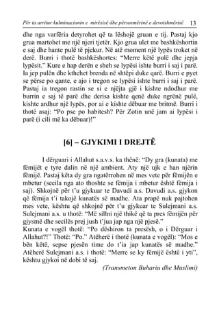 Për ta arritur kulminacionin e mirësisë dhe përsosmërinë e devotshmërisë 13 
dhe nga varfëria detyrohet që ta lëshojë gruan e tij. Pastaj kjo grua martohet me një njeri tjetër. Kjo grua ulet me bashkëshortin e saj dhe hante pulë të pjekur. Në atë moment një lypës troket në derë. Burri i thotë bashkëshortes: “Merre këtë pulë dhe jepja lypësit.” Kure e hap derën e sheh se lypësi ishte burri i saj i parë. Ia jep pulën dhe kthehet brenda në shtëpi duke qarë. Burri e pyet se përse po qante, e ajo i tregon se lypësi ishte burri i saj i parë. Pastaj ia tregon rastin se si e njëjta gjë i kishte ndodhur me burrin e saj të parë dhe derisa kishte qenë duke ngrënë pulë, kishte ardhur një lypës, por ai e kishte dëbuar me britmë. Burri i thotë asaj: “Po pse po habitesh? Për Zotin unë jam ai lypësi i parë (i cili më ka dëbuar)!” 
[6] – GJYKIMI I DREJTË 
I dërguari i Allahut s.a.v.s. ka thënë: “Dy gra (kunata) me fëmijët e tyre dalin në një ambient. Aty një ujk e han njërin fëmijë. Pastaj këta dy gra ngatërrohen në mes vete për fëmijën e mbetur (secila nga ato thoshte se fëmija i mbetur është fëmija i saj). Shkojnë për t’u gjykuar te Davudi a.s. Davudi a.s. gjykon që fëmija t’i takojë kunatës së madhe. Ata prapë nuk pajtohen mes vete, kështu që shkojnë për t’u gjykuar te Sulejmani a.s. Sulejmani a.s. u thotë: “Më sillni një thikë që ta pres fëmijën për gjysmë dhe secilës prej jush t’jua jap nga një pjesë.” 
Kunata e vogël thotë: “Po dëshiron ta presësh, o i Dërguar i Allahut?!” Thotë: “Po.” Atëherë i thotë (kunata e vogël): “Mos e bën këtë, sepse pjesën time do t’ia jap kunatës së madhe.” Atëherë Sulejmani a.s. i thotë: “Merre se ky fëmijë është i yti”, kështu gjykoi në dobi të saj. 
(Transmeton Buhariu dhe Muslimi)  