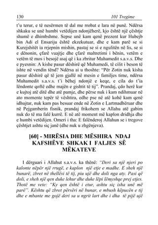 130 101 Tregime 
t’u terur, e të nesërmen të dal me rrobat e lara në punë. Ndërsa shkaku se unë humbi vetëdijen ndonjëherë, kjo është një çështje shumë e dhimbshme. Sepse unë kam qenë prezent kur Hubejb bin Adi el Ensariju është ekzekutuar, dhe e kam parë se si Kurejshitët ia rrjepnin mishin, pastaj se si e ngulitën në lis, se si e dënonin, çfarë vuajtje dhe çfarë maltretimi i bënin, vetëm e vetëm të mos i besojë asaj që i ka zbritur Muhamedit s.a.v.s. Dhe e pyesnin: A kishe pasur dëshirë që Muhamedi, të cilit i beson të ishte në vendin tënd? Ndërsa ai u thoshte: “Për Zotin nuk kisha pasur dëshirë që të jem gjallë në mesin e familjes time, ndërsa Muhamedit s.a.v.s. t’i bëhej ndonjë e keqe, e cila do t’ia lëndonte qoftë edhe majën e gishtit të tij”. Prandaj, çdo herë kur e kujtoj atë ditë dhe atë pamje, dhe përse nuk i kam ndihmuar në ato momente tepër të vështira, edhe pse në atë kohë kam qenë idhujtar, nuk kam pas besuar ende në Zotin e Lartmadhëruar dhe në Pejgamberin fisnik, prandaj frikohem se Allahu atë gabim nuk do të ma falë kurrë. E në atë moment më kaplon dridhja dhe e humbi vetëdijen. Omeri i tha: E falënderoj Allahun se i tregove çështjet ashtu siç janë (dhe nuk u zhgënjeva). 
[60] - MIRËSIA DHE MËSHIRA NDAJ KAFSHËVE SHKAK I FALJES SË MËKATEVE 
I dërguari i Allahut s.a.v.s. ka thënë: “Deri sa një njeri po kalonte nëpër një rrugë, e kaplon një etje e madhe. E sheh një bunarë, zbret në thellësi të tij, piu ujë dhe doli nga aty. Pasi që doli, e sheh një qen duke lehur dhe duke lëpi lëmyshqe prej etjes. Thotë me vete: “Ky qen është i etur, ashtu siç isha unë më parë”. Kështu që zbret përsëri në bunar, e mbush këpucën e tij dhe e mbante me gojë deri sa u ngrit lart dhe i dha të pijë ujë  
