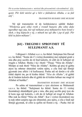 Për ta arritur kulminacionin e mirësisë dhe përsosmërinë e devotshmërisë 131 
qenit. Për këtë mirësi që e bëri e falënderoi Allahu, e ia fali atij”. 
TRANSMETON BUHARIU DHE MUSLIMI 
Në një transmetim të dy koleksioneve sahihë thuhet: “Përderisa qeni sillej rreth e rrotull bunarit, dhe ishte duke ngordhur nga etja, kur një mëkatar prej mëkatarëve beni Israil e sheh, e heq këpucën e tij, e mbush me ujë dhe i jep të pijë. Për këtë iu falen mëkatet”. 
[61] - TREGIMI I SPROVIMIT TË SULEJMANIT A.S. 
I dërguari i Allahut s.a.v.s. ka thënë: Sulejman bin Davud a.s. ka thënë: “Sonte do t’i vizitoj (kontaktoj me) njëqind gratë e mia dhe prej secilës do të lind kalorës, të cilët do të luftojnë në rrugën e Allahut. Shoku i tij i thotë: “Thuaj: “Nëse do Allahu”. Mirëpo ai nuk thotë “Nëse do Allahu”. Kështu që prej të gjitha atyre ka mbetur shtatzënë vetëm njëra, e cila lind një fëmijë gjysmak (me aftësi i të kufizuara). Pasha atë në dorën e të cilit është shpirti im, po të kishte thënë “Nëse do Allahu”, të gjithë do të lindnin kalorës dhe të gjithë do të kishin luftuar me rrugë të Allahut së bashku”. 
TRANSMETON BUHARIU DHE MUSLIMI 
Po ashtu në transmetimet e tyre ekziston se Muhamedi s.a.v.s. ka thënë: “Sulejmani ka thënë: Sonte do t’i vizitoj (kontaktoj) shtatëdhjetë grat e mia, dhe prej secilës prej tyre do të kem nga një kalorës, i cili do të luftojë në rrugë të Allahut. Dhe nuk ka thënë “Nëse do Allah”. Kur i vizitoi (kontaktoi) me ta nuk mbet asnjëra nga ato shtatzënë, pos njëra, e cila e lindi një fëmijë gjysmak, të cilin ia sjellin në fronin e tij. - Pasha Atë në  