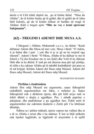 132 101 Tregime 
dorën e të Cilit është shpirti im, po të kishte thënë “Nëse do Allahu”, do të kishin lindur që të gjithë, dhe të gjithë do të ishin bërë kalorës, që do të kishin luftuar së bashku në rrugë të Allahut. Këtë e tregon ajeti: “Dhe ne veç e kemi sprovuar Sulejmanin”. 
[62] - TREGIMI I ADEMIT DHE MUSA A.S. 
I Dërguari i Allahut, Muhamedi s.a.v.s., ka thënë: “Kanë debatuar Ademi dhe Musa në mes vete. Musa i thotë: “O Adem, ti je babai dhe i pari i ynë dhe ti je ai që na ke nxjerrë nga xheneti”. Ademi i thotë: “O Musa, Allahu të ka dalluar ty me të folurit e Tij (ka biseduar me ty me fjalë) dhe Vetë të ka shkruar libër dhe ta ka dhënë. E tash po më akuzon mua për një çështje, të cilën e ka caktuar Allahu që të ndodhë katërdhjetë vjet para se të më krijojë. Kështu Ademi del fitues ndaj Musasë. Ademi del fitues ndaj Musasë, Ademi del fitues ndaj Musasë. 
TRANSMETON BUHARIU 
Përfitim i rëndësishëm 
Ademi fitoi ndaj Musasë me argumente, sepse fatkeqësitë (ndodhitë) argumentohen me fakte, e mëkatet jo. Sepse fatkeqësinë nuk e dëshiron njeriu, dhe për këtë arsye nuk iu është dhënë e drejta e zgjedhjes. Por, i ndodh papritur e pakujtuar, dhe padëshiruar e pa zgjedhur fare. Është mirë të argumentohet me caktimin (kaderin e Zotit) për t’iu lehtësuar dhimbja. 
Ndërsa sa i përket mëkatit, njeriu vepron me vullnet dhe ai e di se Allahu e urren dhe e ka ndaluar. E kur ta bëjë mëkatin nuk lejohet logjikisht, as ligjësisht të arsyetohet e të sjellë  