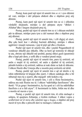134 101 Tregime 
Pastaj, kam parë një njeri të umetit tim se si i vjen dënimi në varr, mirëpo i del përpara abdesti dhe e shpëton prej atij dënimi. 
Pastaj, kam parë një njeri të umetit tim se si i silleshin vërdallë shejtanët, mirëpo u del përpara atyre “dhikri i Allahut”dhe i largon shejtanët prej tij. 
Pastaj, pashë një njeri të umetit tim se si i shkuan melekët për ta dënuar, mirëpo para tyre u del namazi dhe e shpëton prej atij dënimi. 
Pastaj, pashë një njeri të umetit tim, i cili digjej së eturi, dhe çdo herë kur i afrohej burimit dëbohej, mirëpo i shkon agjërimi i muajit ramazan, i jep të pijë ujë dhe e freskon. 
Pashë një njeri të umetit tim, dhe i pashë Pejgamberët të vendosur shkallë pas shkalle. Dhe sa herë që tentonte të shkojë te ata, zbriste një shkallë më poshtë, pastaj shkoi gusli (pastrimi) dhe e kapi për dore, e solli dhe e vendosi pranë meje. 
Pastaj, pashë një njeri të umetit tim, para tij errësirë, në anën e majtë të tij errësirë, në anën e djathtë të tij errësirë, përmbi kokën e tij errësirë, ndërsa ai nuk dinte se kah të shkonte. I shkon Haxhi dhe Umreja dhe e nxorën prej errësirës në dritë. 
Pastaj, pashë një njeri të umetit tim e që në dorën e tij ishin mbështetur të këqijat dhe zjarri. I shkon sadakaja dhe u bë mburojë mes tij e zjarrit, dhe mjegull mbi kokën e tij. 
Pashë një njeri të umetit tim, i cili u fliste besimtarëve, ndërsa ata nuk flisnin me të. I shkon “ndërlidhja farefisnore” dhe thotë: “O ju grup i besimtarëve, ky ka qenë ai i cili ka ndërlidhur farefisin e ai u fali atyre”. E besimtarët ia falën, folën me të dhe e morën në mesin e tyre. 
Pastaj, e pashë një njeri të umetit tim, të cilin melaqet e ashpra, të quajtura Zebanije, e kishin rrethuar. I shkoi vepra e urdhërimit në të mira dhe ndalimi nga e keqja, e shpëtoi atë prej mesit të tyre dhe e përcolli deri te melaqet e rahmetit.  