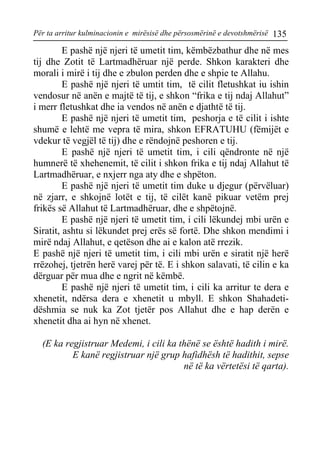 Për ta arritur kulminacionin e mirësisë dhe përsosmërinë e devotshmërisë 135 
E pashë një njeri të umetit tim, këmbëzbathur dhe në mes tij dhe Zotit të Lartmadhëruar një perde. Shkon karakteri dhe morali i mirë i tij dhe e zbulon perden dhe e shpie te Allahu. 
E pashë një njeri të umtit tim, të cilit fletushkat iu ishin vendosur në anën e majtë të tij, e shkon “frika e tij ndaj Allahut” i merr fletushkat dhe ia vendos në anën e djathtë të tij. 
E pashë një njeri të umetit tim, peshorja e të cilit i ishte shumë e lehtë me vepra të mira, shkon EFRATUHU (fëmijët e vdekur të vegjël të tij) dhe e rëndojnë peshoren e tij. 
E pashë një njeri të umetit tim, i cili qëndronte në një humnerë të xhehenemit, të cilit i shkon frika e tij ndaj Allahut të Lartmadhëruar, e nxjerr nga aty dhe e shpëton. 
E pashë një njeri të umetit tim duke u djegur (përvëluar) në zjarr, e shkojnë lotët e tij, të cilët kanë pikuar vetëm prej frikës së Allahut të Lartmadhëruar, dhe e shpëtojnë. 
E pashë një njeri të umetit tim, i cili lëkundej mbi urën e Siratit, ashtu si lëkundet prej erës së fortë. Dhe shkon mendimi i mirë ndaj Allahut, e qetëson dhe ai e kalon atë rrezik. 
E pashë një njeri të umetit tim, i cili mbi urën e siratit një herë rrëzohej, tjetrën herë varej për të. E i shkon salavati, të cilin e ka dërguar për mua dhe e ngrit në këmbë. 
E pashë një njeri të umetit tim, i cili ka arritur te dera e xhenetit, ndërsa dera e xhenetit u mbyll. E shkon Shahadeti- dëshmia se nuk ka Zot tjetër pos Allahut dhe e hap derën e xhenetit dha ai hyn në xhenet. 
(E ka regjistruar Medemi, i cili ka thënë se është hadith i mirë. 
E kanë regjistruar një grup hafidhësh të hadithit, sepse në të ka vërtetësi të qarta).  