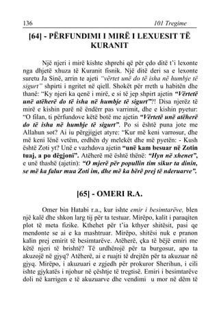 136 101 Tregime 
[64] - PËRFUNDIMI I MIRË I LEXUESIT TË KURANIT 
Një njeri i mirë kishte shprehi që për çdo ditë t’i lexonte nga dhjetë xhuza të Kuranit fisnik. Një ditë deri sa e lexonte suretu Ja Sinë, arrin te ajeti “vërtet unë do të isha në humbje të sigurt” shpirti i ngritet në qiell. Shokët për rreth u habitën dhe thanë: “Ky njeri ka qenë i mirë, e si të jep shpirt ajetin “Vërtetë unë atëherë do të isha në humbje të sigurt”?! Disa njerëz të mirë e kishin parë në ëndërr pas varrimit, dhe e kishin pyetur: “O filan, ti përfundove këtë botë me ajetin “Vërtetë unë atëherë do të isha në humbje të sigurt”. Po si është puna jote me Allahun sot? Ai iu përgjigjet atyre: “Kur më keni varrosur, dhe më keni lënë vetëm, erdhën dy melekët dhe më pyetën: - Kush është Zoti yt? Unë e vazhdova ajetin “unë kam besuar në Zotin tuaj, a po dëgjoni”. Atëherë më është thënë: “Hyn në xhenet”, e unë thashë (ajetin): “O mjerë për popullin tim sikur ta dinin, se më ka falur mua Zoti im, dhe më ka bërë prej të nderuarve”. 
[65] - OMERI R.A. 
Omer bin Hatabi r.a., kur ishte emir i besimtarëve, blen një kalë dhe shkon larg tij për ta testuar. Mirëpo, kalit i paraqiten plot të meta fizike. Kthehet për t’ia kthyer shitësit, pasi qe mendonte se ai e ka mashtruar. Mirëpo, shitësi nuk e pranon kalin prej emirit të besimtarëve. Atëherë, çka të bëjë emiri me këtë njeri të brishtë? Të urdhërojë për ta burgosur, apo ta akuzojë në gjyq? Atëherë, ai e ruajti të drejtën për ta akuzuar në gjyq. Mirëpo, i akuzuari e zgjedh për prokuror Sherihun, i cili ishte gjykatës i njohur në çështje të tregtisë. Emiri i besimtarëve doli në karrigen e të akuzuarve dhe vendimi u mor në dëm të  