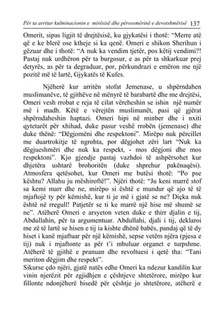 Për ta arritur kulminacionin e mirësisë dhe përsosmërinë e devotshmërisë 137 
Omerit, sipas ligjit të drejtësisë, ku gjykatësi i thotë: “Merre atë që e ke blerë ose ktheje si ka qenë. Omeri e shikon Sherihun i gëzuar dhe i thotë: “A nuk ka vendim tjetër, pos këtij vendimi?! Pastaj nuk urdhëron për ta burgosur, e as për ta shkarkuar prej detyrës, as për ta degraduar, por, përkundrazi e emëron me një pozitë më të lartë, Gjykatës të Kufes. 
Njëherë kur arritën stofat Jemenase, u shpërndahen muslimanëve, të gjithëve në mënyrë të barabartë dhe me drejtësi, Omeri vesh rrobat e reja të cilat vëreheshin se ishin një numër më i madh. Këtë e vërejtën muslimanët, pasi që gjërat shpërndaheshin haptazi. Omeri hipi në minber dhe i nxiti qytetarët për xhihad, duke pasur veshë rrobën (jemenase) dhe duke thënë: “Dëgjomëni dhe respektoni”. Mirëpo nuk përcillet me duartrokitje të ngrohta, por dëgjohet zëri lart “Nuk ka dëgjueshmëri dhe nuk ka respekt, - mos dëgjoni dhe mos respektoni”. Kjo gjendje pastaj vazhdoi të ashpërsohet kur dhjetëra ushtarë brohoritën (duke shprehur pakënaqësi). Atmosfera qetësohet, kur Omeri me butësi thotë: “Po pse kështu? Allahu ju mëshiroftë!”. Njëri thotë: “Ju keni marrë stof sa kemi marr dhe ne, mirëpo si është e mundur që ajo të të mjaftojë ty për këmishë, kur ti je më i gjatë se ne? Diçka nuk është në rregull! Patjetër se ti ke marrë një hise më shumë se ne”. Atëherë Omeri e arsyeton veten duke e thirr djalin e tij, Abdullahin, për ta argumentuar. Abdullahi, djali i tij, deklaroi me zë të lartë se hisen e tij ia kishte dhënë babës, pandaj që të dy hiset i kanë mjaftuar për një këmishë, sepse vetëm njëra (pjesa e tij) nuk i mjaftonte as për t’i mbuluar organet e turpshme. Atëherë të gjithë e pranuan dhe revoltuesi i qetë tha: “Tani meriton dëgjim dhe respekt”. 
Sikurse çdo njëri, gjatë natës edhe Omeri ka ndezur kandilin kur vinin njerëzit për zgjidhjen e çështjeve shtetërore, mirëpo kur fillonte ndonjëherë bisedë për çështje jo shtetërore, atëherë e  