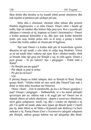 138 101 Tregime 
fikte dritën dhe thoshte se ky kandil është pronë shtetërore dhe nuk lejohet të përdoret për çështjet private. 
Ishte dita e xhumasë, xhemati ishte tubuar dhe prisnin Hatibin (ligjëruesin), e ai ishte Omeri. Omeri ishte i fundit që erdhi, hipi në minber dhe kërkoi falje prej tyre. Kur e pyetën për shkakun e vonesës së tij, kuptuan se Emiri i besimtarëve - Omeri e kishte pastruar këmishën e tij, dhe pasi nuk kishte këmishë tjetër, pos asaj, kishte pritur deri sa të terej, e pastaj e kishte veshur dhe kishte ardhur në xhami për të ligjëruar. 
Një natë Omeri r.a kishte dalë për të kontrolluar qytetin dhearrin në një tendë, e cila ishte tri milje larg Medinës. Vëren se në atë tendë ishte i ndezur një zjarr. Kur i afrohet tendës, sheh se brenda ishte një grua me fëmijët e saj, të cilët qanin. Omeri e pyet gruan: - Si po kaloni? Ajo i përgjigjet: - Është natë e ftohtë”. 
- Po fëmijët pse po qajnë? 
- Për shkak se janë të uritur. 
- Po çka ka në kusi? 
- Ujë. 
E përziej thuaja se është ushqim, deri sa fëmijët të flenë. Pastaj gruaja thotë: “Allahu është në mes nesh dhe Omerit”(ajo nuk e dinte se ishte duke biseduar me Omerin). 
Omer i thotë: - Zoti të mëshiroftë, po ku e di Omeri gjendjen e juaj? Gruaja i përgjigjet: - Subhanellah, ai e ka marrë përsipër qeverisjen për ne, ndërsa nuk e di asgjë për ne! Omeri me të shpejtë shkon në arkën shtetërore - depon e rezervave shtetërore, merr gjëra ushqimore: miell, vaj, dhe i vendos në shpinën e tij për t’ia sjellë në tendë, duke mos lejuar që dikush tjetër t’i bartë pas tij, duke thënë se në Ditën e Kijametit nuk dëshiroj t’ia barti mëkatet e tij. Pastaj Omeri Emir e besimtarëve përgatit ushqimin për fëmijët, ndërsa gruaja habitet me atë përgatitje dhe thotë:  