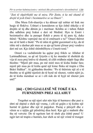 Për ta arritur kulminacionin e mirësisë dhe përsosmërinë e devotshmërisë 139 
“Zoti të shpërbleftë me të mira. Për Zotin, ti ke më shumë të drejtë të jesh Emir i besimtarëve se sa Omeri”. 
Ebu Musa Esh-shaeriju e ka dënuar një ushtar në Irak me heqje të flokëve. Ushtari e konsideron se kjo është shkelje e të drejtës së tij dhe dënim jo i merituar. Kështu ai i tubon flokët dhe udhëton prej Irakut e deri në Medinë. Hyn te Emiri i besimtarëve dhe ia paraqet flokët e prera të tij para tij, duke thënë: “Kështu veprojnë me në të emëruarit e tu!” Omeri thërret me zë të lartë e thotë: “Po të ishin të gjithë guximtarë si ky, do të ishte më e dashur për mua se sa ajo që kemi çliruar prej vendeve deri më sot. Kjo është shëmbëlltyra e Umetit tonë.” 
Omeri r.a vazhdimisht ka qajtur prej frikës se Allahut të Lartmadhëruar, sa që në fytyrën e tij ke mundur të shohësh dy vija të zeza prej lotëve të shumtë, të cilët rridhnin nëpër faqe dhe thoshte: “Mjerë për mua, po më mirë mos të kisha lindur fare; mjerë për mua po të kisha qenë një kime floku në trupin e Ebu Bekri Sidikut”. Ai gjithashtu thoshte: “Po të thërriste një zë e të thoshte se të gjithë njerëzit do të hynë në xhenet, vetëm njëri jo, do të kisha menduar se ai i cili nuk do të hyjë në xhenet jam unë!” 
[66] - ÇDO GJALLESË NË TOKË E KA FURNIZIMIN PREJ ALLAHUT 
Tregohet se një njeri ulet nën hije të hurmave dhe pasi u shtri në shpinë e sheh një vremç, i cili në gojën e tij kishte një hurmë të pjekur dhe një të papjekur. Pastaj e përcjell dhe e vëren se e njëjta gjë përsëritej disa herë. Kjo gjë e mahniti dhe tha në vetvete: Do të ngritem lart të shoh çka është puna? U ngjit lart në trupin e hurmës, kur sheh se në një vrimë të trungut  