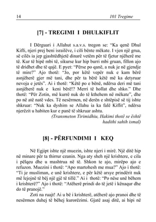 14 101 Tregime 
[7] - TREGIMI I DHULKIFLIT 
I Dërguari i Allahut s.a.v.s. tregon se: “Ka qenë Dhul Kifli, njeri prej beni israilëve, i cili bënte mëkate. I vjen një grua, së cilës ia jep gjashtëdhjetë dinarë vetëm për të fjetur njëherë me të. Kur të hipë mbi të, sikurse kur hip burri mbi gruan, fillon ajo të dridhet dhe të qajë. E pyet: “Përse po qanë, a nuk je në gjendje të mire?” Ajo thotë: “Jo, por këtë vepër nuk e kam bërë asnjëherë gjer më tani, dhe për ta bërë këtë më ka detyruar nevoja e jetës”. Ai i thotë: “Këtë po e bënë, ndërsa deri më tani asnjëherë nuk e keni bërë!? Merri të hollat dhe shko.” Dhe thotë: “Për Zotin, më kurrë nuk do të kthehem në mëkate”, dhe po në atë natë vdes. Të nesërmen, në derën e shtëpisë së tij ishte shkruar: “Nuk ka dyshim se Allahu ia ka falë Kiflit”, ndërsa njerëzit u habiten kur e panë të shkruar ashtu. 
(Transmeton Tirimidhiu, Hakimi thotë se është 
hadithi sahih ismal) 
[8] - PËRFUNDIMI I KEQ 
Në Egjipt ishte një muezin, ishte njeri i mirë. Një ditë hip në minare për ta thirrur ezanin. Nga aty sheh një krishtere, e cila i pëlqeu dhe u mashtrua në të. Shkon te ajo, mirëpo ajo e refuzon. Muezini i thotë: “Apo martohesh me mua?” Ajo i thotë: “Ti je musliman, e unë krishtere, e për këtë arsye prindërit nuk më lejojnë të bëj një gjë të tillë.” Ai i thotë: “Po nëse unë bëhem i krishterë?” Ajo i thotë: “Atëherë prindi do të jetë i kënaqur dhe do të pranojë.” 
Zoti na ruajt! Ai u bë i krishterë, atëherë ajo pranoi dhe të nesërmen duhej të bëhej kurorëzimi. Gjatë asaj ditë, ai hipi në  