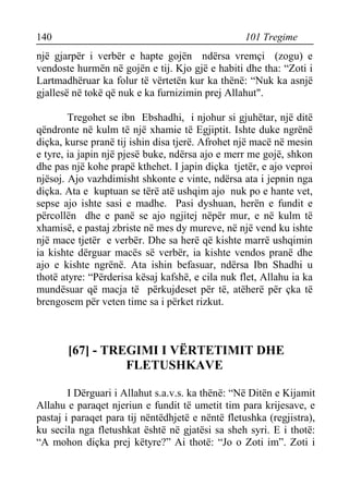 140 101 Tregime 
një gjarpër i verbër e hapte gojën ndërsa vremçi (zogu) e vendoste hurmën në gojën e tij. Kjo gjë e habiti dhe tha: “Zoti i Lartmadhëruar ka folur të vërtetën kur ka thënë: “Nuk ka asnjë gjallesë në tokë që nuk e ka furnizimin prej Allahut". 
Tregohet se ibn Ebshadhi, i njohur si gjuhëtar, një ditë qëndronte në kulm të një xhamie të Egjiptit. Ishte duke ngrënë diçka, kurse pranë tij ishin disa tjerë. Afrohet një macë në mesin e tyre, ia japin një pjesë buke, ndërsa ajo e merr me gojë, shkon dhe pas një kohe prapë kthehet. I japin diçka tjetër, e ajo veproi njësoj. Ajo vazhdimisht shkonte e vinte, ndërsa ata i jepnin nga diçka. Ata e kuptuan se tërë atë ushqim ajo nuk po e hante vet, sepse ajo ishte sasi e madhe. Pasi dyshuan, herën e fundit e përcollën dhe e panë se ajo ngjitej nëpër mur, e në kulm të xhamisë, e pastaj zbriste në mes dy mureve, në një vend ku ishte një mace tjetër e verbër. Dhe sa herë që kishte marrë ushqimin ia kishte dërguar macës së verbër, ia kishte vendos pranë dhe ajo e kishte ngrënë. Ata ishin befasuar, ndërsa Ibn Shadhi u thotë atyre: “Përderisa kësaj kafshë, e cila nuk flet, Allahu ia ka mundësuar që macja të përkujdeset për të, atëherë për çka të brengosem për veten time sa i përket rizkut. 
[67] - TREGIMI I VËRTETIMIT DHE FLETUSHKAVE 
I Dërguari i Allahut s.a.v.s. ka thënë: “Në Ditën e Kijamit Allahu e paraqet njeriun e fundit të umetit tim para krijesave, e pastaj i paraqet para tij nëntëdhjetë e nëntë fletushka (regjistra), ku secila nga fletushkat është në gjatësi sa sheh syri. E i thotë: “A mohon diçka prej këtyre?” Ai thotë: “Jo o Zoti im”. Zoti i  