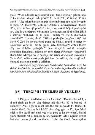 Për ta arritur kulminacionin e mirësisë dhe përsosmërinë e devotshmërisë 141 
thotë: “Mos ndoshta regjistruesit e mi kanë shkruar gabim, apo të kanë bërë ndonjë padrejtësi?” Ai thotë: “Jo, Zoti im”. Zoti i thotë: “A ke ndonjë arsyetim për këto (gabime) apo ndonjë vepër të mirë?” Ai thotë: “Jo, Zoti im”. Allahu i Lartmadhëruar i thotë: “Por, ti ke te Ne një punë të mire, e ne nuk të bëjmë padrejtësi sot, dhe ia qet përpara vërtetimin (dokumentin) në të cilën është e shkruar “Eshhedu en la ilahe il-lallah ve ene Muhamedun resulullah”. E pastaj thotë: “Silleni peshojën (vagën) e tij”. Ai thotë: O Zoti im po çka është puna me këtë, si mund të matet ky dokument vërtetimi me të gjitha këto fletushka?! Zoti i thotë: “Ty nuk të bëhet padrejtësi”. Dhe në njërën anë të peshojës vendosën fletushkat, ndërsa në anën tjetër dokument vërtetimi i shahadetit. Mirëpo do të peshojë më rëndë dokument vërtetimi i Shahadetit, ndërsa nuk peshojnë fare fletushkat, dhe asgjë nuk mund të matet me emrin e Allahut. 
(Këtë e ka regjistruar Ibn Maxhe dhe Termidhiu, i cili ka thënë: hadithë hasen garibë. Po ashtu edhe Bejhekiu dhe Hakimi kanë thënë se është hadith Sahihë në bazë të kushtit të Muslimit). 
[68] - TREGIMI I THERJES SË VDEKJES 
I Dërguari i Allahut s.a.v.s. ka thënë: “Do të sillet vdekja si një dash pa brirë, dhe thërret një thirrës: ‘O ju banorë të xhenetit!” Ata i ngritin kokat lart dhe presin çka do t’u thuhet. E thirrësi thotë: ‘A e njihni këtë?’ Ata përgjigjen: - Po, kjo është vdekja dhe secili prej nesh veç e ka parë (e ka përjetuar). Pastaj prapë thërret: ‘O ju banorë të xhehenemit!’ Ata i ngrisin kokat lart dhe presin çka do tu thuhet. E thirrësi thotë: ‘A e njihni  