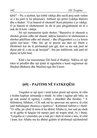 142 101 Tregime 
këtë?’ - Po, e njohim, kjo është vdekja dhe secili prej nesh vetëm se e ka parë (e ka përjetuar). Atëherë ajo pritet (vdekja thërret) dhe u thuhet: ‘O ju banorë të xhenetit! Keni përjetësi e jo vdekje. O ju banorë të xhehenemit! Ju do të jeni përgjithmonë në të e nuk do të ketë vdekje. 
Në një transmetim tjetër thuhet: “Banorëve të xhenetit u shtohet gëzimi edhe më shumë, ndërsa banorëve të xhehenemit u shtohet pikëllimi edhe më shumë, - dhe (Pejgamberi a.s.) e lexon ajetin kur’anor: “Dhe lëri që të presin ata deri në Ditën e Dështimit kur do të përfundojë çdo gjë, deri sa ata nuk janë në dijeni për të, e ata as që besojnë”. Ata jan indiferent, nuk janë në dijeni në këtë botë. 
Këtë e ka transmetuar Ebi Said el Hudriju. Ndërsa në një tekst të përafërt dhe një tjetër të ngjashëm e kanë regjistruar dy Shejhat (Buhariu dhe Muslim) nga ibn Umeri. 
[69] – PAJTIMI NË FATKEQËSI 
Tregohet se një njeri i mirë kalon pranë një njeriu, të cilin e kishte kapluar sëmundja e rëndë. Ai ishte i ngjitur për toke, sa që nuk mund të ngritej; i verbër, i shurdhër dhe thoshte: “ E falënderoj Allahun, i Cili nuk më ka sprovuar me sprova, të cilat janë ballafaquar shumica e njerëzve”. Kalimtarë habitet e i thotë: “O vëlla, po çfarë të mira të ka dhënë Allahu ty, kur unë po shoh se të gjitha të këqijat (të metat) janë në trupin tënd. Ai i thotë: “Largohu or i çmendur, po a nuk po i sheh të mirat e mia, të cilat i kam, kur Allahu ma ka dhënë gjuhën të dëshmojë njëshmërinë  