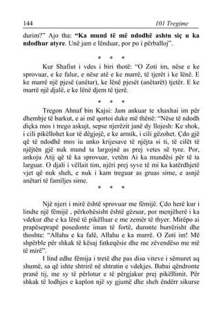 144 101 Tregime 
durim?” Ajo tha: “Ka mund të më ndodhë ashtu siç u ka ndodhur atyre. Unë jam e lënduar, por po i përballoj”. 
* * * 
Kur Shafiut i vdes i biri thotë: “O Zoti im, nëse e ke sprovuar, e ke falur, e nëse atë e ke marrë, të tjerët i ke lënë. E ke marrë një pjesë (anëtar), ke lënë pjesët (anëtarët) tjetër. E ke marrë një djalë, e ke lënë djem të tjerë. 
* * * 
Tregon Ahnaf bin Kajsi: Jam ankuar te xhaxhai im për dhembje të barkut, e ai më qortoi duke më thënë: “Nëse të ndodh diçka mos i trego askujt, sepse njerëzit janë dy llojesh: Ke shok, i cili pikëllohet kur të dëgjojë, e ke armik, i cili gëzohet. Çdo gjë që të ndodhë mos iu anko krijesave të njëjta si ti, të cilët të njëjtën gjë nuk mund ta largojnë as prej vetes së tyre. Por, ankoju Atij që të ka sprovuar, vetëm Ai ka mundësi për të ta larguar. O djali i vëllait tim, njëri prej syve të mi ka katërdhjetë vjet që nuk sheh, e nuk i kam treguar as gruas sime, e asnjë anëtari të familjes sime. 
* * * 
Një njeri i mirë është sprovuar me fëmijë. Çdo herë kur i lindte një fëmijë , përkohësisht është gëzuar, por menjëherë i ka vdekur dhe e ka lënë të pikëlluar e me zemër të thyer. Mirëpo ai prapëseprapë posedonte iman të fortë, duronte burrërisht dhe thoshte: “Allahu e ka falë, Allahu e ka marrë. O Zoti im! Më shpërble për shkak të kësaj fatkeqësie dhe me zëvendëso me më të mirë”. 
I lind edhe fëmija i tretë dhe pas disa viteve i sëmuret aq shumë, sa që ishte shtrirë në shtratin e vdekjes. Babai qëndronte pranë tij, me sy të përlotur e të përgjakur prej pikëllimit. Për shkak të lodhjes e kaplon një sy gjumë dhe sheh ëndërr sikurse  
