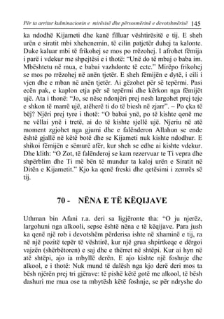 Për ta arritur kulminacionin e mirësisë dhe përsosmërinë e devotshmërisë 145 
ka ndodhë Kijameti dhe kanë filluar vështirësitë e tij. E sheh urën e siratit mbi xhehenemin, të cilin patjetër duhej ta kalonte. Duke kaluar mbi të frikohej se mos po rrëzohej. I afrohet fëmija i parë i vdekur me shpejtësi e i thotë: “Unë do të mbaj o baba im. Mbështetu në mua, e babai vazhdonte të ecte.” Mirëpo frikohej se mos po rrëzohej në anën tjetër. E sheh fëmijën e dytë, i cili i vjen dhe e mban në anën tjetër. Ai gëzohet për së tepërmi. Pasi ecën pak, e kaplon etja për së tepërmi dhe kërkon nga fëmijët ujë. Ata i thonë: “Jo, se nëse ndonjëri prej nesh largohet prej teje e shkon të marrë ujë, atëherë ti do të biesh në zjarr”. – Po çka të bëj? Njëri prej tyre i thotë: “O babai ynë, po të kishte qenë me ne vëllai ynë i tretë, ai do të kishte sjellë ujë. Njeriu në atë moment zgjohet nga gjumi dhe e falënderon Allahun se ende është gjallë në këtë botë dhe se Kijameti nuk kishte ndodhur. E shikoi fëmijën e sëmurë afër, kur sheh se edhe ai kishte vdekur. Dhe klith: “O Zot, të falënderoj se kam rezervuar te Ti vepra dhe shpërblim dhe Ti më bën të mundur ta kaloj urën e Siratit në Ditën e Kijametit.” Kjo ka qenë freski dhe qetësimi i zemrës së tij. 
70 - NËNA E TË KËQIJAVE 
Uthman bin Afani r.a. deri sa ligjëronte tha: “O ju njerëz, largohuni nga alkooli, sepse është nëna e të këqijave. Para jush ka qenë një rob i devotshëm përderisa ishte në xhaminë e tij, ra në një pozitë tepër të vështirë, kur një grua shpirtkeqe e dërgoi vajzën (shërbëtoren) e saj dhe e thërret në shtëpi. Kur ai hyn në atë shtëpi, ajo ia mbyllë derën. E ajo kishte një foshnje dhe alkool, e i thotë: Nuk mund të dalësh nga kjo derë deri mos ta bësh njërën prej tri gjërave: të pishë këtë gotë me alkool, të bësh dashuri me mua ose ta mbytësh këtë foshnje, se për ndryshe do  